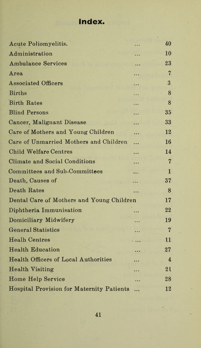 Index, Acute Poliomyelitis. ... 40 Administration ... 10 Ambulance Services ... 23 Area ... 7 Associated Officers ... 3 Births ... 8 Birth Rates ... 8 Blind Persons ... 35 Cancer, Malignant Disease ... 33 Care of Mothers and Young Children ... 12 Care of Unmarried Mothers and Children ... 16 Child Welfare Centres ... 14 Climate and Social Conditions ... 7 Committees and Sub-Committees ... 1 Death, Causes of ... 37 Death Rates ... 8 Dental Care of Mothers and Young Children 17 Diphtheria Immunisation ... 22 Domiciliary Midwifery ... 19 General Statistics ... 7 Healh Centres ... 11 Health Education ... 27 Health Officers of Local Authorities ... 4 Health Visiting ... 21 Home Help Service ... 28 Hospital Provision for Maternity Patients ... 12