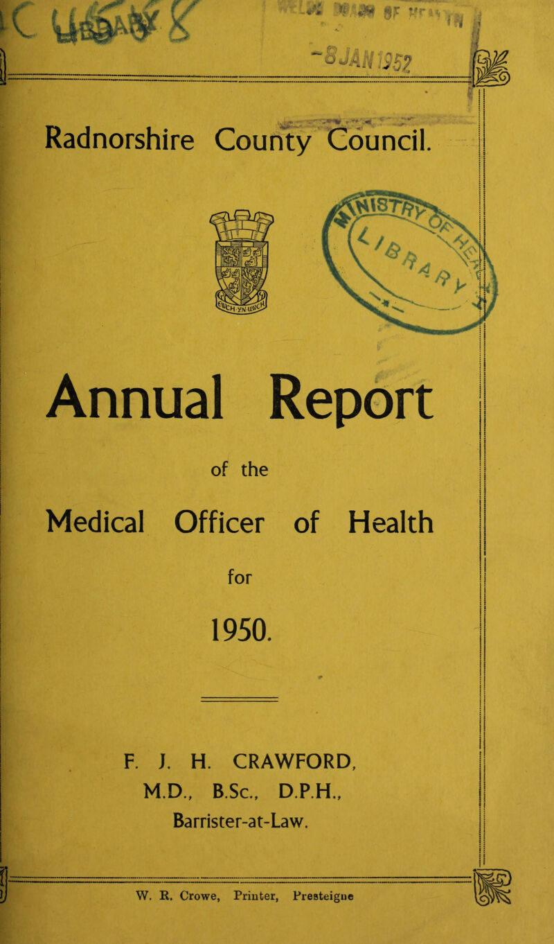 '8MH‘3Sp Radnorshire County Council Annual Report of the Medical Officer of Health for 1950. F. J. H. CRAWFORD, M.D., B.Sc., D.P.H., Barrister-at-Law. I I II W. R. Crowe, Printer, Presteigne 1