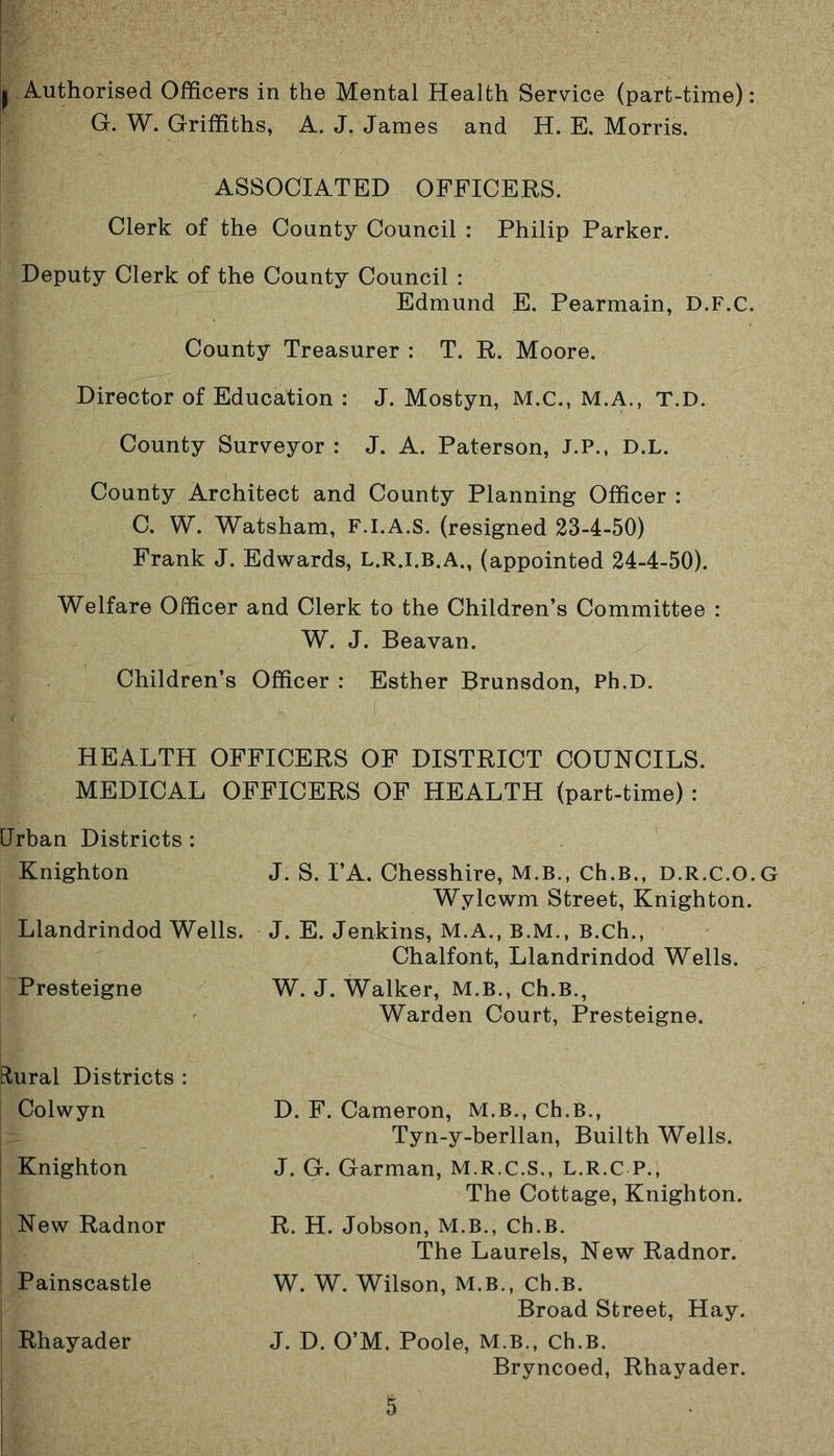 I Authorised Officers in the Mental Health Service (part-time): G. W. Griffiths, A. J. James and H. E. Morris. ASSOCIATED OFFICERS. Clerk of the County Council : Philip Parker. Deputy Clerk of the County Council : Edmund E. Pearmain, D.F.C. County Treasurer : T. R. Moore. Director of Education : J. Mostyn, M.C., M.A., T.D. County Surveyor : J. A. Paterson, J.P., D.L. County Architect and County Planning Officer : C. W. Watsham, F.I.A.S. (resigned 23-4-50) Frank J. Edwards, L.R.I.B.A., (appointed 24-4-50). Welfare Officer and Clerk to the Children’s Committee : W. J. Beavan. Children’s Officer : Esther Brunsdon, Ph.D. HEALTH OFFICERS OF DISTRICT COUNCILS. MEDICAL OFFICERS OF HEALTH (part-time) : Urban Districts : Knighton J. S. PA. Chesshire, M.B., Ch.B., D.R.C.O.G Wylcwm Street, Knighton. Llandrindod Wells. J. E. Jenkins, M.A., B.M., B.ch., Chalfont, Llandrindod Wells. Presteigne W. J. Walker, M.B., Ch.B., Warden Court, Presteigne. Rural Districts : Colwyn D. F. Cameron, M.B., Ch.B., Tyn-y-berllan, Builth Wells. J. G. Garman, M.R.C.S., L.R.C P., The Cottage, Knighton. R. H. Jobson, M.B., Ch.B. The Laurels, New Radnor. W. W. Wilson, M.B., Ch.B. Broad Street, Hay. J. D. O’M. Poole, M.B., Ch.B. Bryncoed, Rhayader. Knighton New Radnor Painscastle Rhayader