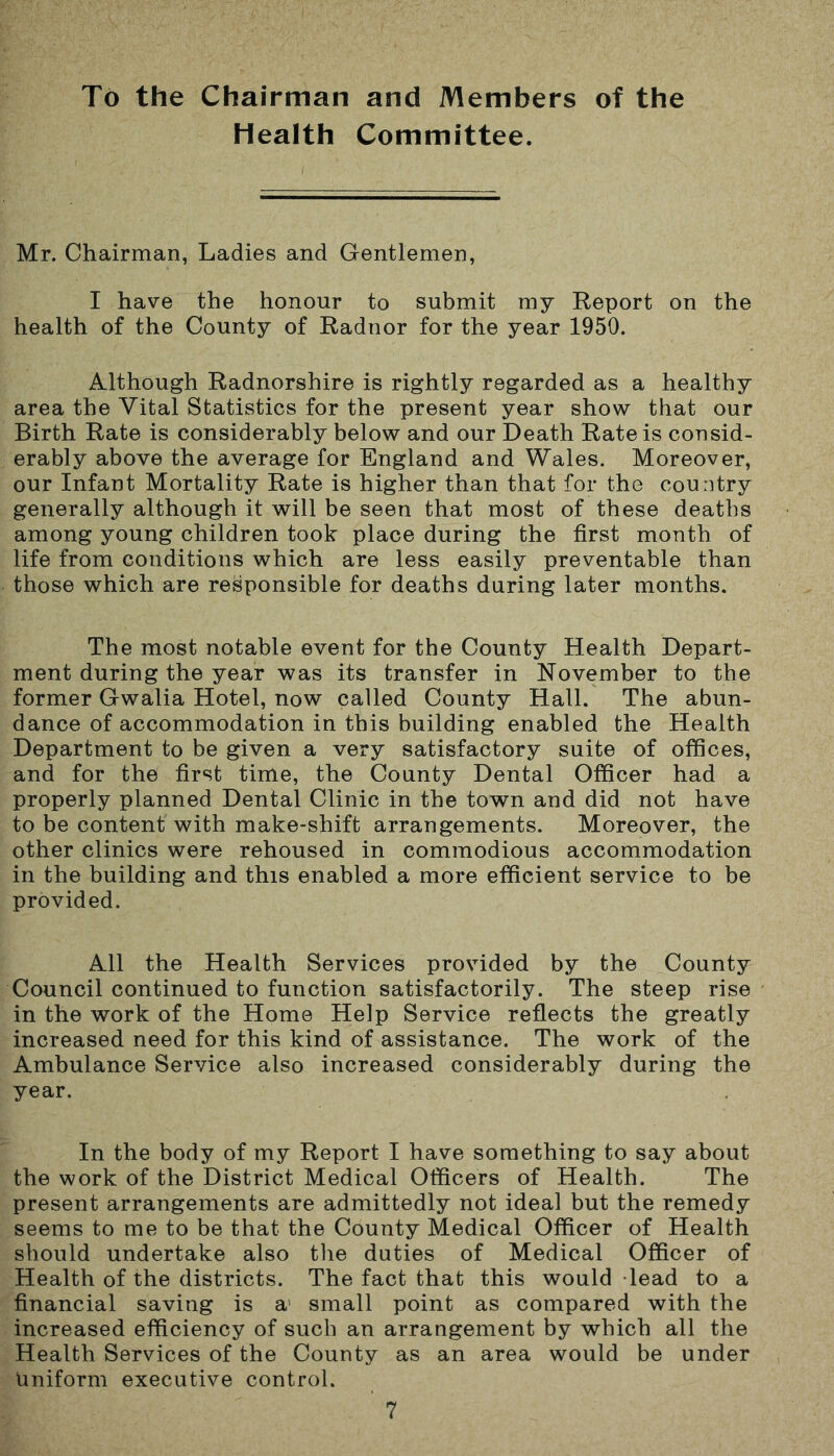 To the Chairman and Members of the Health Committee. Mr. Chairman, Ladies and Gentlemen, I have the honour to submit my Report on the health of the County of Radnor for the year 1950. Although Radnorshire is rightly regarded as a healthy area the Vital Statistics for the present year show that our Birth Rate is considerably below and our Death Rate is consid- erably above the average for England and Wales. Moreover, our Infant Mortality Rate is higher than that for the country generally although it will be seen that most of these deaths among young children took place during the first month of life from conditions which are less easily preventable than those which are responsible for deaths during later months. The most notable event for the County Health Depart- ment during the year was its transfer in November to the former Gwalia Hotel, now called County Hall. The abun- dance of accommodation in this building enabled the Health Department to be given a very satisfactory suite of offices, and for the first time, the County Dental Officer had a properly planned Dental Clinic in the town and did not have to be content with make-shift arrangements. Moreover, the other clinics were rehoused in commodious accommodation in the building and this enabled a more efficient service to be provided. All the Health Services provided by the County Council continued to function satisfactorily. The steep rise in the work of the Home Help Service reflects the greatly increased need for this kind of assistance. The work of the Ambulance Service also increased considerably during the year. In the body of my Report I have something to say about the work of the District Medical Officers of Health. The present arrangements are admittedly not ideal but the remedy seems to me to be that the County Medical Officer of Health should undertake also the duties of Medical Officer of Health of the districts. The fact that this would lead to a financial saving is a1 small point as compared with the increased efficiency of such an arrangement by which all the Health Services of the County as an area would be under Uniform executive control.