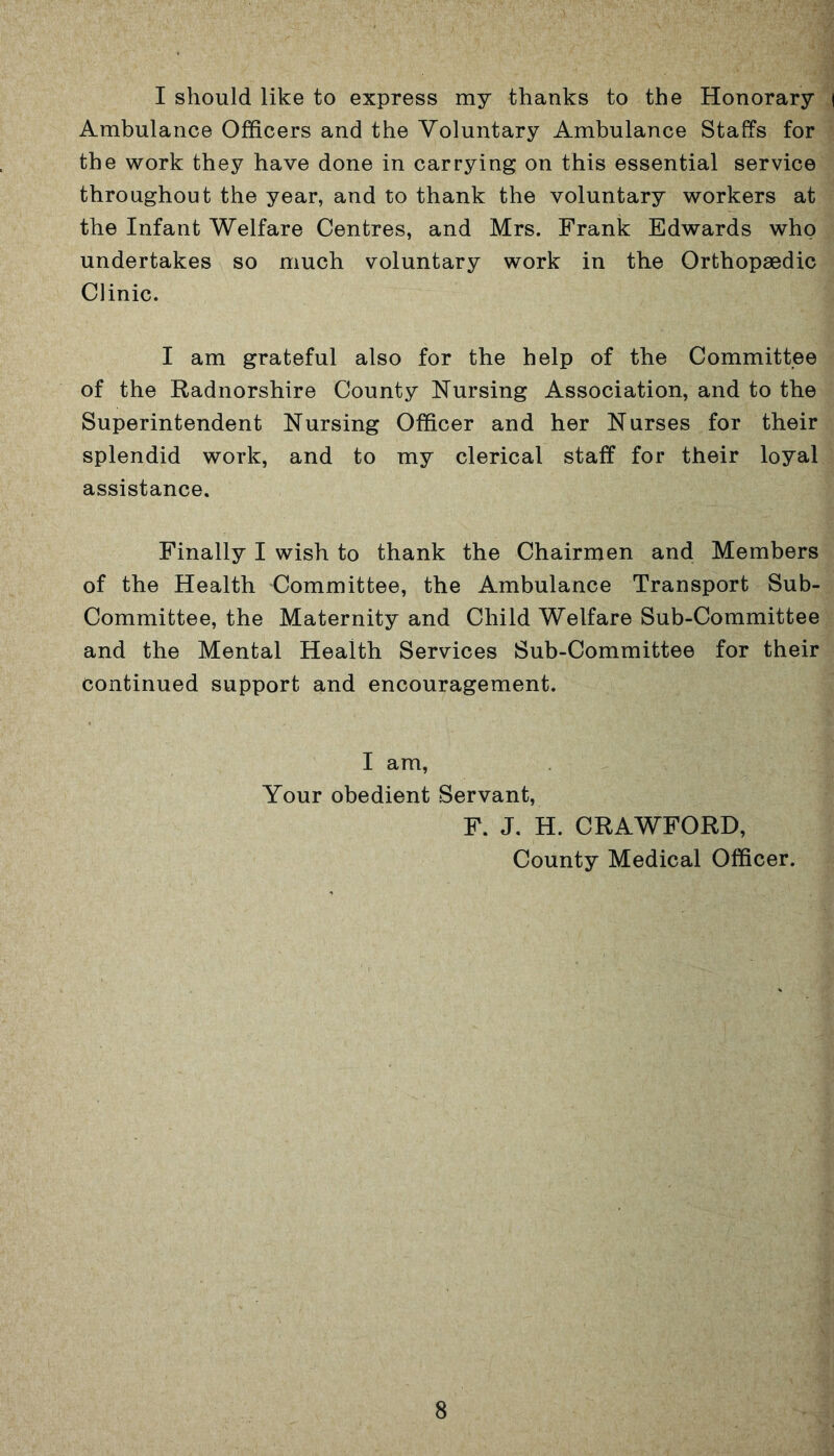 I should like to express my thanks to the Honorary | Ambulance Officers and the Voluntary Ambulance Staffs for the work they have done in carrying on this essential service throughout the year, and to thank the voluntary workers at the Infant Welfare Centres, and Mrs. Frank Edwards who undertakes so much voluntary work in the Orthopaedic Clinic. I am grateful also for the help of the Committee of the Radnorshire County Nursing Association, and to the Superintendent Nursing Officer and her Nurses for their splendid work, and to my clerical staff for their loyal assistance. Finally I wish to thank the Chairmen and Members of the Health Committee, the Ambulance Transport Sub- Committee, the Maternity and Child Welfare Sub-Committee and the Mental Health Services Sub-Committee for their continued support and encouragement. I am, Your obedient Servant, F. J. H. CRAWFORD, County Medical Officer.