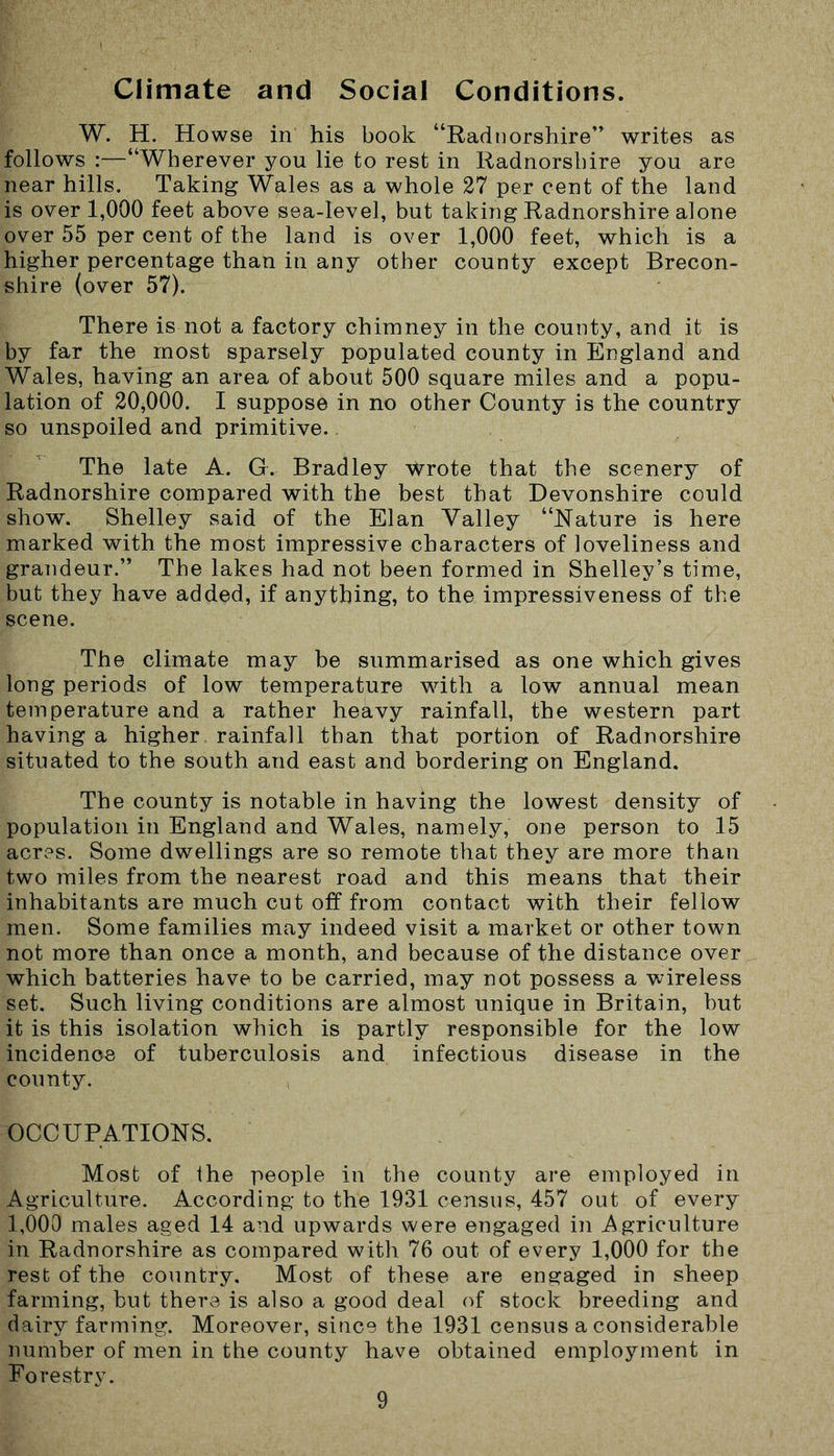 Climate and Social Conditions. W. H. Howse in his book “Radnorshire” writes as follows :—“Wherever you lie to rest in Radnorshire you are near hills. Taking Wales as a whole 27 per cent of the land is over 1,000 feet above sea-level, but taking Radnorshire alone over 55 per cent of the land is over 1,000 feet, which is a higher percentage than in any other county except Brecon- shire (over 57). There is not a factory chimney in the county, and it is by far the most sparsely populated county in England and Wales, having an area of about 500 square miles and a popu- lation of 20,000. I suppose in no other County is the country so unspoiled and primitive. The late A. G. Bradley wrote that the scenery of Radnorshire compared with the best that Devonshire could show. Shelley said of the Elan Valley “Nature is here marked with the most impressive characters of loveliness and grandeur.” The lakes had not been formed in Shelley’s time, but they have added, if anything, to the impressiveness of the scene. The climate may be summarised as one which gives long periods of low temperature with a low annual mean temperature and a rather heavy rainfall, the western part having a higher rainfall than that portion of Radnorshire situated to the south and east and bordering on England. The county is notable in having the lowest density of population in England and Wales, namely, one person to 15 acres. Some dwellings are so remote that they are more than two miles from the nearest road and this means that their inhabitants are much cut off from contact with their fellow men. Some families may indeed visit a market or other town not more than once a month, and because of the distance over which batteries have to be carried, may not possess a wireless set. Such living conditions are almost unique in Britain, but it is this isolation which is partly responsible for the low incidence of tuberculosis and infectious disease in the county. OCCUPATIONS. Most of the people in the county are employed in Agriculture. According to the 1931 census, 457 out of every 1,000 males aged 14 and upwards were engaged in Agriculture in Radnorshire as compared with 76 out of every 1,000 for the rest of the country. Most of these are engaged in sheep farming, but there is also a good deal of stock breeding and dairy farming. Moreover, since the 1931 census a considerable number of men in the county have obtained employment in Forestry.