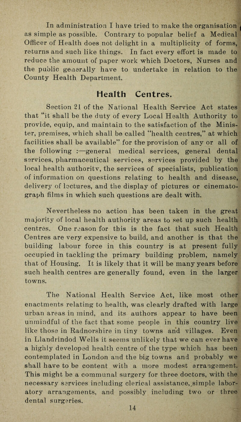 In administration I have tried to make the organisation ^ as simple as possible. Contrary to popular belief a Medical Officer of Health does not delight in a multiplicity of forms, returns and such like things. In fact every effort is made to reduce the amount of paper work which Doctors, Nurses and the public generally have to undertake in relation to the County Health Department. Health Centres. Section 21 of the National Health Service Act states that “it shall be the duty of every Local Health Authority to provide, equip, and maintain to the satisfaction of the Minis- ter, premises, which shall be called “health centres,” at which facilities shall be available” for the provision of any or all of the following :—general medical services, general dental services, pharmaceutical services, services provided by the local health authoritv, the services of specialists, publication of information on questions relating to health and disease, delivery of lectures, and the display of pictures or cinemato- graph films in which such questions are dealt with. Nevertheless no action has been taken in the great majority of local health authority areas to set up such health centres. One reason for this is the fact that such Health Centres are very expensive to build, and another is that the building labour force in this country is at present fully occupied in tackling the primary building problem, namely that of Housing. It is likely that it will be many years before such health centres are generally found, even in the larger towns. The National Health Service Act, like most other enactments relating to health, was clearly drafted with large urban areas in mind, and its authors appear to have been unmindful of the fact that some people in this country live like those in Radnorshire in tiny towns and villages. Even in Llandrindod Wells it seems unlikely that we can ever have a highly developed health centre of the type which has been contemplated in London and the big towns and probably we shall have to be content with a more modest arrangement. This might be a communal surgery for three doctors, with the necessary services including clerical assistance,,simple labor- atory arrangements, and possibly including two or three dental surgeries.