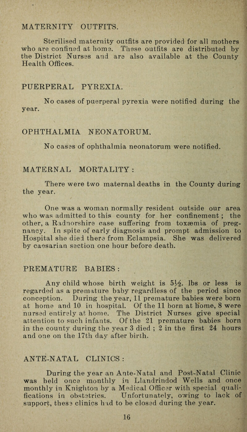 MATERNITY OUTFITS. Sterilised maternity outfits are provided for all mothers who are confined at home. These outfits are distributed by the District Nurses and are also available at the County Health Offices. PUERPERAL PYREXIA. No cases of puerperal pyrexia were notified during the year. OPHTHALMIA NEONATORUM. No cases of ophthalmia neonatorum were notified. MATERNAL MORTALITY : There were two maternal deaths in the County during the year. One was a woman normally resident outside our area who was admitted to this county for her confinement ; the other, a Radnorshire case suffering from toxaemia of preg- nancy. In spite of early diagnosis and prompt admission to Hospital she died there from Eclampsia. She was delivered by caesarian section one hour before death. PREMATURE BABIES : Any child whose birth weight is 5H- lbs or less is regarded as a premature baby regardless of the period since conception. During the year, 11 premature babies were born at home and 10 in hospital. Of the 11 born at Home, 8 were nursed entirely at home. The District Nurses give special attention to such infants. Of the 21 premature babies born in the county during the year 3 died ; 2 in the first 24 hours and one on the 17th day after birth. ANTE-NATAL CLINICS : During the year an Ante-Natal and Post-Natal Clinic was held once monthly in Llandrindod Wells and once monthly in Knighton by a Medical Officer with special quali- fications in obstetrics. Unfortunately, owing to lack of support, these clinics had to be closed during the year.