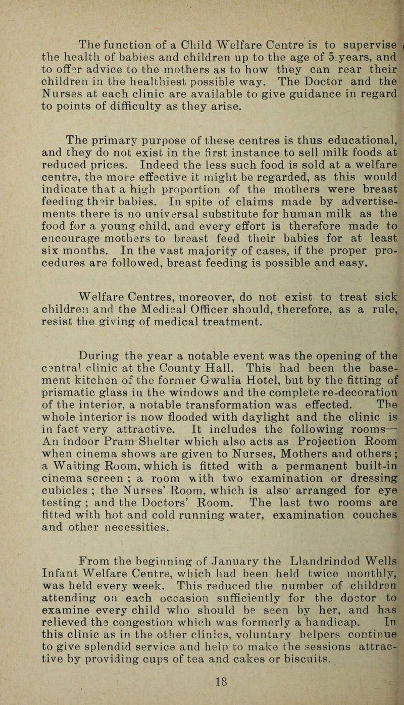 The function of a Child Welfare Centre is to supervise the health of babies and children up to the age of 5 years, and to offer advice to the mothers as to how they can rear their children in the healthiest possible way. The Doctor and the Nurses at each clinic are available to give guidance in regard to points of difficulty as they arise. The primary purpose of these centres is thus educational, and they do not exist in the first instance to sell milk foods at reduced prices. Indeed the less such food is sold at a welfare centre, the more effective it might be regarded, as this would indicate that a high proportion of the mothers were breast feeding th°ir babies. In spite of claims made by advertise- ments there is no universal substitute for human milk as the food for a young child, and every effort is therefore made to encourage mothers to breast feed their babies for at least six months. In the vast majority of cases, if the proper pro- cedures are followed, breast feeding is possible and easy. Welfare Centres, moreover, do not exist to treat sick children and the Medical Officer should, therefore, as a rule, resist the giving of medical treatment. During the year a notable event was the opening of the central clinic at the County Hall. This had been the base- ment kitchen of the former Gwalia Hotel, but by the fitting of prismatic glass in the windows and the complete re-decoration of the interior, a notable transformation was effected. The whole interior is now flooded with daylight and the clinic is in fact very attractive. It includes the following rooms— An indoor Pram Shelter which also acts as Projection Room when cinema shows are given to Nurses, Mothers and others ; a Waiting Room, which is fitted with a permanent built-in cinema screen ; a room vGth two examination or dressing cubicles; the Nurses’Room, which is also'arranged for eye testing ; and the Doctors’ Room. The last two rooms are fitted with hot and cold running water, examination couches and other necessities. From the beginning of January the Llandrindod Wells Infant Welfare Centre, which had been held twice monthly, was held every week. This reduced the number of children attending on each occasion sufficiently for the doctor to examine every child who should be seen by her, and has relieved the congestion which was formerly a handicap. In this clinic as in the other clinics, voluntary helpers continue to give splendid service and help to make the sessions attrac- tive by providing cups of tea and cakes or biscuits.