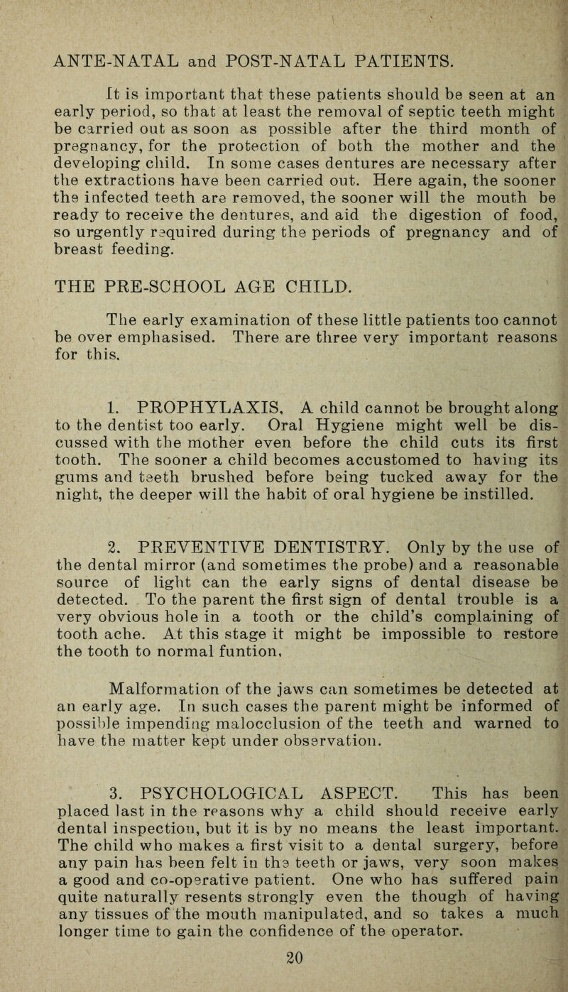 ANTE-NATAL and POST-NATAL PATIENTS. It is important that these patients should be seen at an early period, so that at least the removal of septic teeth might be carried out as soon as possible after the third month of pregnancy, for the protection of both the mother and the developing child. In some cases dentures are necessary after the extractions have been carried out. Here again, the sooner the infected teeth are removed, the sooner will the mouth be ready to receive the dentures, and aid the digestion of food, so urgently required during the periods of pregnancy and of breast feeding. THE PRE-SCHOOL AGE CHILD. The early examination of these little patients too cannot be over emphasised. There are three very important reasons for this. 1. PROPHYLAXIS, A child cannot be brought along to the dentist too early. Oral Hygiene might well be dis- cussed with the mother even before the child cuts its first tooth. The sooner a child becomes accustomed to having its gums and teeth brushed before being tucked away for the night, the deeper will the habit of oral hygiene be instilled. 2. PREVENTIVE DENTISTRY. Only by the use of the dental mirror (and sometimes the probe) and a reasonable source of light can the early signs of dental disease be detected. To the parent the first sign of dental trouble is a very obvious hole in a tooth or the child’s complaining of tooth ache. At this stage it might be impossible to restore the tooth to normal funtion, Malformation of the jaws can sometimes be detected at an early age. In such cases the parent might be informed of possible impending malocclusion of the teeth and warned to have the matter kept under observation. 3. PSYCHOLOGICAL ASPECT. This has been placed last in the reasons why a child should receive early dental inspection, but it is by no means the least important. The child who makes a first visit to a dental surgery, before any pain has been felt in the teeth or jaws, very soon makes a good and co-operative patient. One who has suffered pain quite naturally resents strongly even the though of having any tissues of the mouth manipulated, and so takes a much longer time to gain the confidence of the operator.