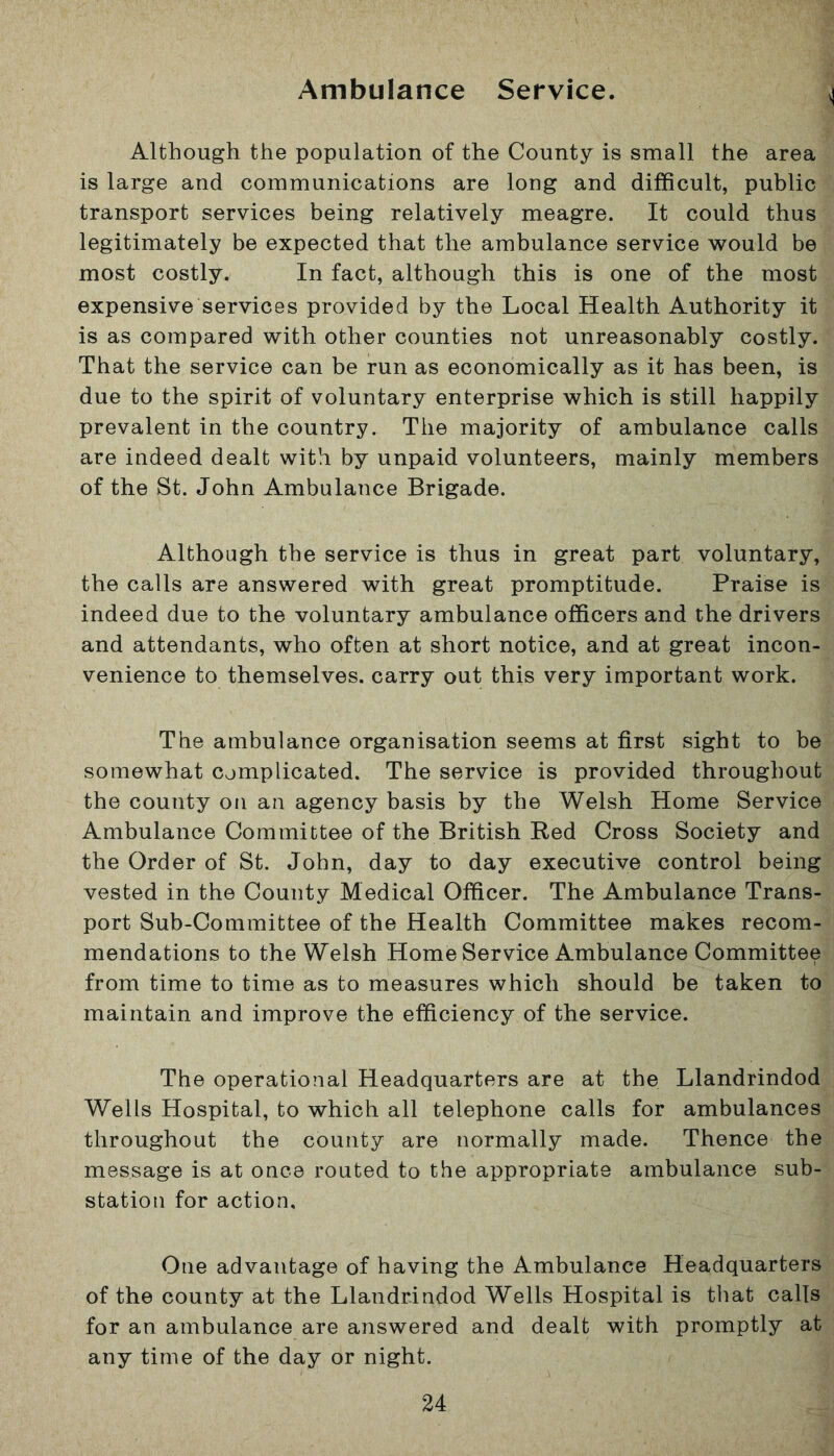 Ambulance Service. Although the population of the County is small the area is large and communications are long and difficult, public transport services being relatively meagre. It could thus legitimately be expected that the ambulance service would be most costly. In fact, although this is one of the most expensive services provided by the Local Health Authority it is as compared with other counties not unreasonably costly. That the service can be run as economically as it has been, is due to the spirit of voluntary enterprise which is still happily prevalent in the country. The majority of ambulance calls are indeed dealt with by unpaid volunteers, mainly members of the St. John Ambulance Brigade. Although the service is thus in great part voluntary, the calls are answered with great promptitude. Praise is indeed due to the voluntary ambulance officers and the drivers and attendants, who often at short notice, and at great incon- venience to themselves, carry out this very important work. The ambulance organisation seems at first sight to be somewhat complicated. The service is provided throughout the county on an agency basis by the Welsh Home Service Ambulance Committee of the British Red Cross Society and the Order of St. John, day to day executive control being vested in the County Medical Officer. The Ambulance Trans- port Sub-Committee of the Health Committee makes recom- mendations to the Welsh Home Service Ambulance Committee from time to time as to measures which should be taken to maintain and improve the efficiency of the service. The operational Headquarters are at the Llandrindod Wells Hospital, to which all telephone calls for ambulances throughout the county are normally made. Thence the message is at once routed to the appropriate ambulance sub- station for action. One advantage of having the Ambulance Headquarters of the county at the Llandrindod Wells Hospital is that calls for an ambulance are answered and dealt with promptly at any time of the day or night.