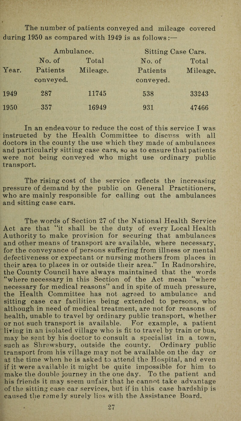 The number of patients conveyed and mileage covered during 1950 as compared with 1949 is as follows:— Ambulance. Sitting Case Cars. Year. No. of Patients conveyed. Total Mileage. No. of Patients conveyed. Total Mileage. 1949 287 11745 538 33243 1950 357 16949 931 47466 In an endeavour to reduce the cost of this service I was instructed by the Health Committee to discuss with all doctors in the county the use which they made of ambulances and particularly sitting case cars, so as to ensure that patients were not being conveyed who might use ordinary public transport. The rising cost of the service reflects the increasing pressure of demand by the public on General Practitioners, who are mainly responsible for calling out the ambulances and sitting case cars. The words of Section 27 of the National Health Service Act are that “it shall be the duty of every Local Health Authority to make provision for securing that ambulances and other means of transport are available, where necessary, for the conveyance of persons suffering from illness or mental defectiveness or expectant or nursing mothers from places in their area to places in or outside their area.” In Radnorshire, the County Council have always maintained that the words “where necessary in this Section of the Act mean “where necessary for medical reasons” and in spite of much pressure, the Health Committee has not agreed to ambulance and sitting case car facilities being extended to persons, who although in need of medical treatment, are not for reasons of health, unable to travel by ordinary public transport, whether or not such transport is available. For example, a patient living in an isolated village who is fit to travel by train or bus, may be sent by his doctor to consult a specialist in a town, such as Shrewsbury, outside the county. Ordinary public transport from his village may not be available on the day or at the time when he is asked to attend the Hospital, and even if it were available it might be quite impossible for him to make the double journey in the one day. To the patient and his friends it may seem unfair that he cannot take advantage of the sitting case car services, but if in this case hardship is caused the remedy surely lies with the Assistance Board.