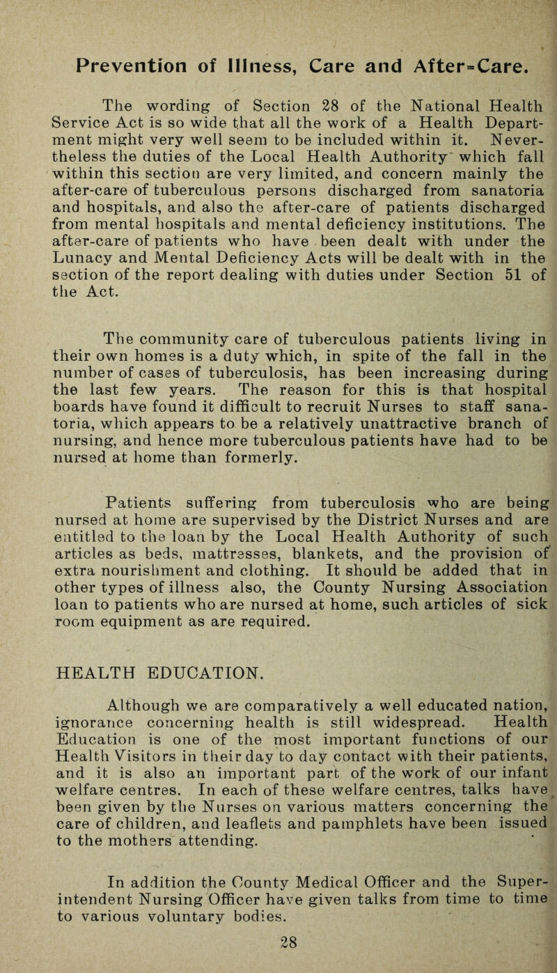 Prevention of Illness, Care and After=Care. The wording of Section 28 of the National Health Service Act is so wide t.hat all the work of a Health Depart- ment might very well seem to be included within it. Never- theless the duties of the Local Health Authority which fall within this section are very limited, and concern mainly the after-care of tuberculous persons discharged from sanatoria and hospitals, and also the after-care of patients discharged from mental hospitals and mental deficiency institutions. The after-care of patients who have been dealt with under the Lunacy and Mental Deficiency Acts will be dealt with in the section of the report dealing with duties under Section 51 of the Act. The community care of tuberculous patients living in their own homes is a duty which, in spite of the fall in the number of cases of tuberculosis, has been increasing during the last few years. The reason for this is that hospital boards have found it difficult to recruit Nurses to staff sana- toria, which appears to be a relatively unattractive branch of nursing, and hence more tuberculous patients have had to be nursed at home than formerly. Patients suffering from tuberculosis who are being nursed at home are supervised by the District Nurses and are entitled to the loan by the Local Health Authority of such articles as beds, mattresses, blankets, and the provision of extra nourishment and clothing. It should be added that in other types of illness also, the County Nursing Association loan to patients who are nursed at home, such articles of sick room equipment as are required. HEALTH EDUCATION. Although we are comparatively a well educated nation, ignorance concerning health is still widespread. Health Education is one of the most important functions of our Health Visitors in their day to day contact with their patients, and it is also an important part of the work of our infant welfare centres. In each of these welfare centres, talks have been given by the Nurses on various matters concerning the care of children, and leaflets and pamphlets have been issued to the mothers attending. In addition the County Medical Officer and the Super- intendent Nursing Officer have given talks from time to time to various voluntary bodies.