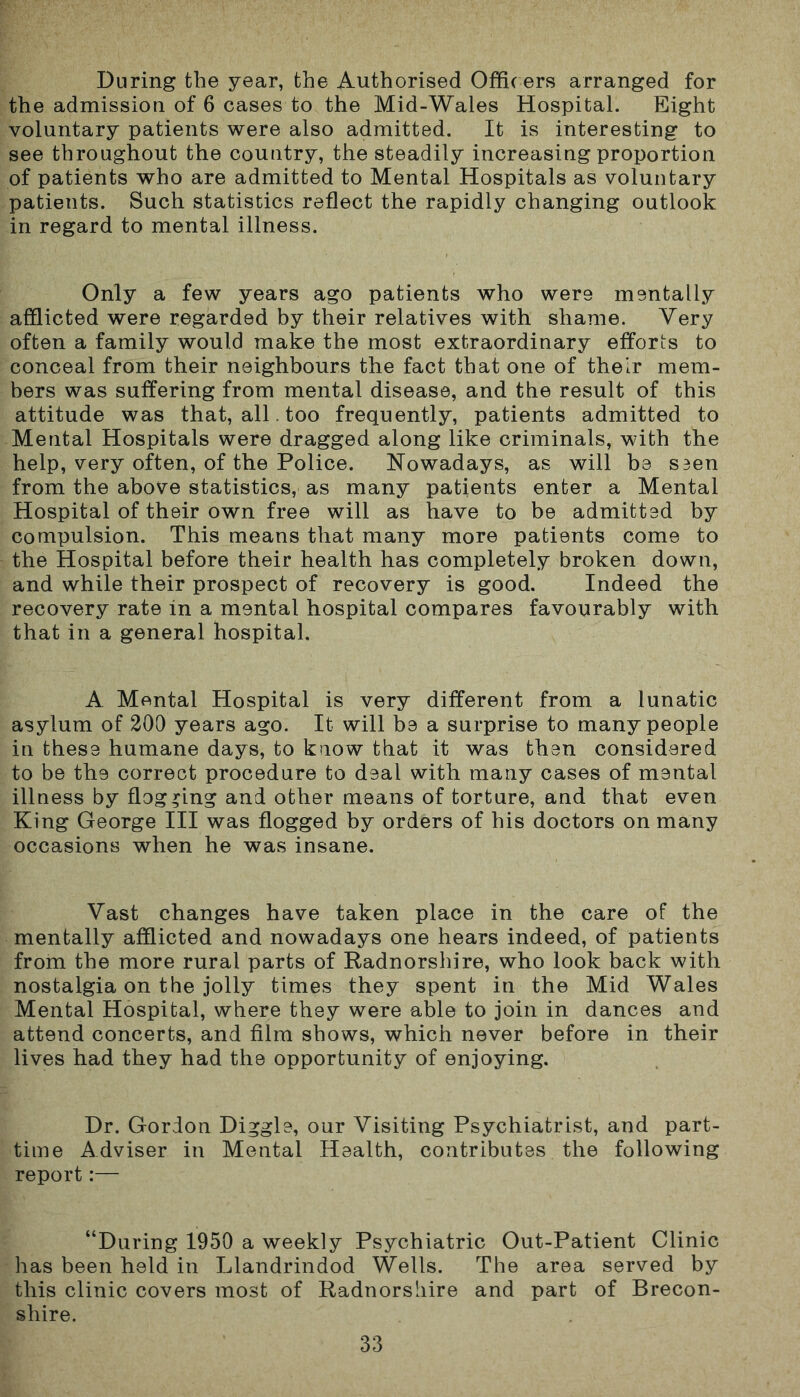 During the year, the Authorised Officers arranged for the admission of 6 cases to the Mid-Wales Hospital. Eight voluntary patients were also admitted. It is interesting to see throughout the country, the steadily increasing proportion of patients who are admitted to Mental Hospitals as voluntary patients. Such statistics reflect the rapidly changing outlook in regard to mental illness. Only a few years ago patients who were mentally afflicted were regarded by their relatives with shame. Very often a family would make the most extraordinary efforts to conceal from their neighbours the fact that one of their mem- bers was suffering from mental disease, and the result of this attitude was that, all. too frequently, patients admitted to Mental Hospitals were dragged along like criminals, with the help, very often, of the Police. Nowadays, as will be S3en from the above statistics, as many patients enter a Mental Hospital of their own free will as have to be admitted by compulsion. This means that many more patients come to the Hospital before their health has completely broken down, and while their prospect of recovery is good. Indeed the recovery rate in a mental hospital compares favourably with that in a general hospital. A Mental Hospital is very different from a lunatic asylum of 200 years ago. It will be a surprise to many people in these humane days, to know that it was then considered to be the correct procedure to deal with many cases of mental illness by flogging and other means of torture, and that even King George III was flogged by orders of his doctors on many occasions when he was insane. Vast changes have taken place in the care of the mentally afflicted and nowadays one hears indeed, of patients from the more rural parts of Radnorshire, who look back with nostalgia on the jolly times they spent in the Mid Wales Mental Hospital, where they were able to join in dances and attend concerts, and film shows, which never before in their lives had they had the opportunity of enjoying. Dr. Gordon Diggle, our Visiting Psychiatrist, and part- time Adviser in Mental Health, contributes the following report:— “During 1950 a weekly Psychiatric Out-Patient Clinic has been held in Llandrindod Wells. The area served by this clinic covers most of Radnorshire and part of Brecon- shire.