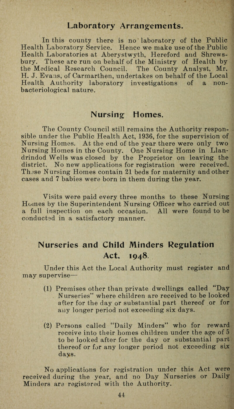 Laboratory Arrangements. In this county there is no ’ laboratory of the Public Health Laboratory Service. Hence we make use of the Public Health Laboratories at Aberystwyth, Hereford and Shrews- bury. These are run on behalf of the Ministry of Health by the Medical Research Council. The County Analyst, Mr, H. J. Evans, of Carmarthen, undertakes on behalf of the Local Health Authority laboratory investigations of a non- bacteriological nature. Nursing Homes. The County Council still remains the Authority respon- sible under the Public Health Act, 1936, for the supervision of Nursing Homes. At the end of the year there were only two Nursing Homes in the County. One Nursing Home in Llan- drindod Wells was closed by the Proprietor on leaving the district. No new applications for registration were received. These Nursing Homes contain 21 beds for maternity and other cases and 7 babies were born in them during the year. Visits were paid every three months to these Nursing Homes by the Superintendent Nursing Officer who carried out a full inspection on each occasion. All were found to be conducted in a satisfactory manner. Nurseries and Child Minders Regulation Act, 1948. Under this Act the Local Authority must register and may supervise— (1) Premises other than private dwellings called “Day Nurseries” where children are received to be looked after for the day or substantial part thereof or for any longer period not exceeding six days. (2) Persons called “Daily Minders” who for reward receive into their homes children under the age of 5 to be looked after for the day or substantial part thereof or for any longer period not exceeding si,x days. No applications for registration under this Act were received during the year, and no Day Nurseries or Daily Minders are registered with the Authority.