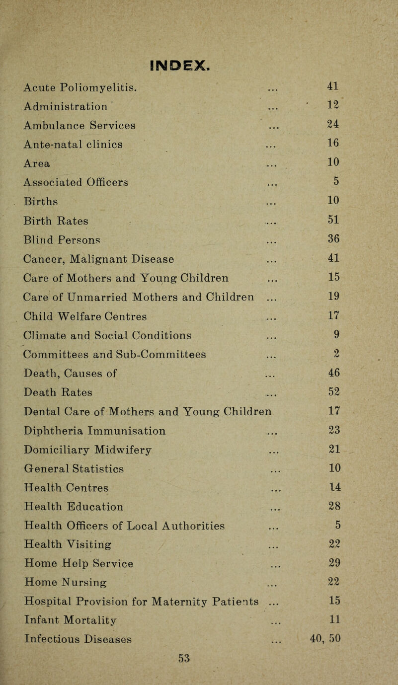 INDEX Acute Poliomyelitis. ... 41 Administration ... ’ 12 Ambulance Services ... 24 Ante-natal clinics ... 16 Area ... 10 Associated Officers ... 5 Births ... 10 Birth Rates .... 51 Blind Persons ... 36 Cancer, Malignant Disease ... 41 Care of Mothers and Young Children ... 15 Care of Unmarried Mothers and Children ... 19 Child Welfare Centres ... 17 Climate and Social Conditions ... 9 Committees and Sub-Committees ... 2 Death, Causes of ... 46 Death Rates ... 52 Dental Care of Mothers and Young Children 17 Diphtheria Immunisation ... 23 Domiciliary Midwifery ... 21 General Statistics ... 10 Health Centres ... 14 Health Education ... 28 Health Officers of Local Authorities ... 5 Health Visiting ... 22 Home Help Service ... 29 Home Nursing ... 22 Hospital Provision for Maternity Patients ... 15 Infant Mortality ... 11 Infectious Diseases ... 40, 50