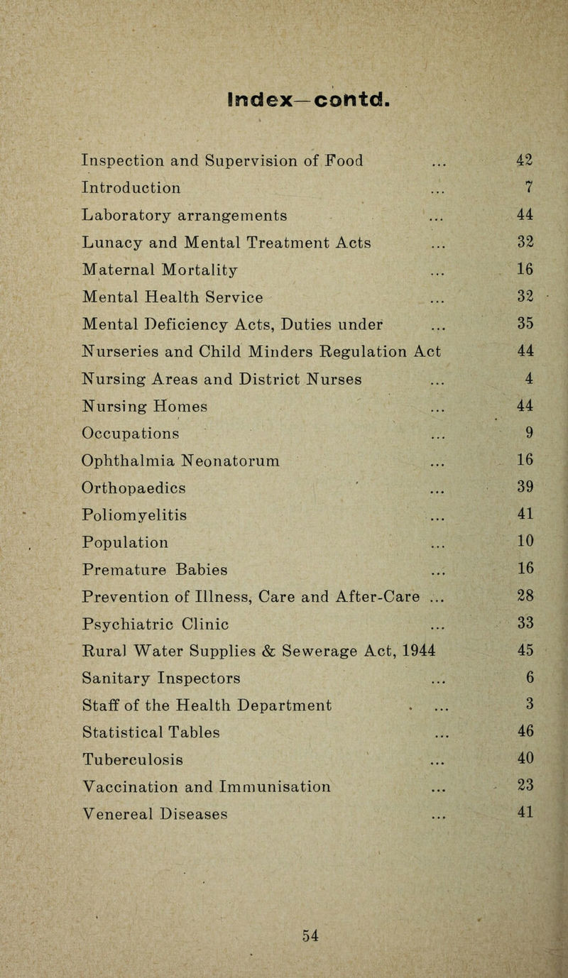 Index—contd Inspection and Supervision of Food ... 42 Introduction ... 7 Laboratory arrangements ... 44 Lunacy and Mental Treatment Acts ... 32 Maternal Mortality ... 16 Mental Health Service ... 32 Mental Deficiency Acts, Duties under ... 35 Nurseries and Child Minders Regulation Act 44 Nursing Areas and District Nurses ... 4 Nursing Homes ... 44 Occupations ... 9 Ophthalmia Neonatorum ... 16 Orthopaedics ' ... 39 Poliomyelitis ... 41 Population ... 10 Premature Babies ... 16 Prevention of Illness, Care and After-Care ... 28 Psychiatric Clinic ... 33 Rural Water Supplies & Sewerage Act, 1944 45 Sanitary Inspectors ... 6 Staff of the Health Department .... 3 Statistical Tables ... 46 Tuberculosis ... 40 Vaccination and Immunisation ... 23 Venereal Diseases ... 41