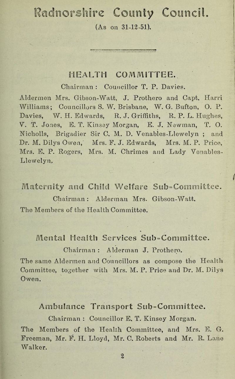 Rgidnorshirc County Council. (As on 31-12-51). i HEALTH COMAHTTEE. 5 ! Chairman : Councillor T. P. Davies. ■ Aldermen Mrs. Gibson-Watt, J. Prothero and Capt, Hand Williams; Councillors S. W. Brisbane, W. G. Bufton, O. P. Davies, W. tl. Edwards, R. J. Griffiths, R. P. L. Hughes, V. T. Jones, E. T. Kinsey Morgan, E. J. Newman, T. O. Nicholls, Brigadier Sir C. M. D. Venables-Llewelyn ; and Dr. M. Dilys Owen,' Mrs. F. J. Edwards, Mrs. M. P. Price, Mrs. E, P. Rogers, Mrs. M. Chrinies and Lady Venables- Llewelyn. f Maternity and Child Welfare Sub=Comniittee. Chairman: Alderman Mrs. Gibson-Watt. The Members of the Health Committee. Mental Health Services Sub=Committee. Chairman : Alderman J. Prothero. The same Aldermen and Councillors as compose the Health Committee, together with Mrs. M. P. Price and Dr. M. Dilys Owen. Ambulance Transport Sub = Committee. Chairman : Councillor E. T. Kinsey Morgan. The Members of the Health Committee, and Mrs. E. G. Freeman, Mr. F. H. Lloyd, Mr. C. Roberts and Mr. R. Lane Walker.