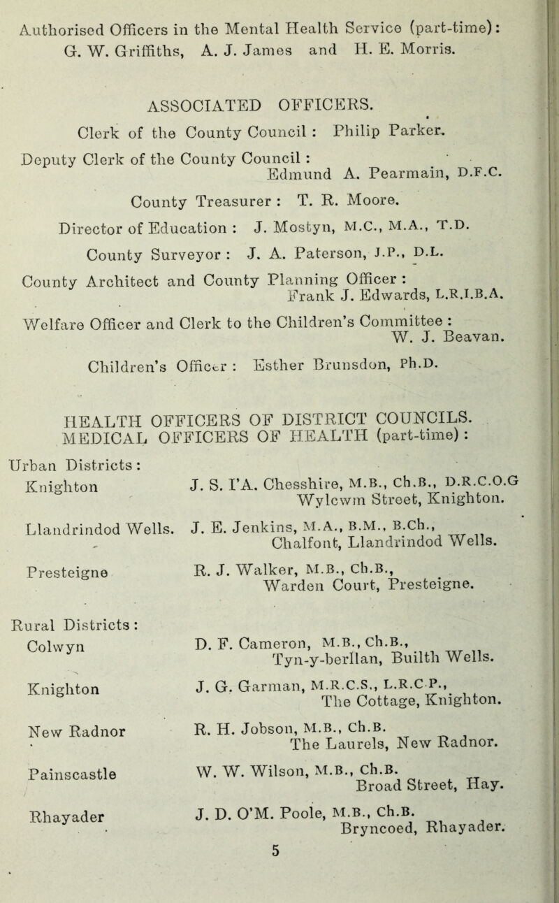 Authorised Officers in the Mental Health Service (part-time): G. W. Griffiths, A. J. James and H. E. Morris. ASSOCIATED OFFICERS. Clerk of the County Council : Philip Parker, Deputy Clerk of the County Council : Edmund A. Pearmain, D.F.C. County Treasurer : T. R. Moore. Director of Education : J. Mostyn, M.C., M.A., T.D. County Surveyor: J. A. Paterson, J.P., D.L. County Architect and County Planning Officer : Frank J. Edwards, L.R.I.B.A. Welfare Officer and Clerk to the Children’s Committee : W. J. Beavan. Children’s Officer : Esther Bmnsdon, Ph.D. HEALTH OFFICERS OF DISTRICT COUNCILS. MEDICAL OFFICERS OF HEALTH (part-time) : Urban Districts: Knighton J. S. PA. Chesshire, M.B., Ch.B.. D.R.C.O.G Wylcwm Street, Knighton. Llandrindod Wells. J. E. Jenkins, M.A., B.M., B.Ch., Chalfont, Llandrindod Wells. Presteigne R. J* Walker, M.B., Ch.B., Warden Court, Presteigne. Rural Districts : Colwyn D. F. Cameron, M.B., Ch.B., Tyn-y-berllan, Builth Wells. Knighton J. G. Garman, M.R.C.S., L.R.C P., The Cottage, Knighton. New Radnor R. H. Jobson, M.B., Ch.B. The Laurels, New Radnor. Painscastle W. W. Wilson, M.B., Ch.B. Broad Street, Hay. Rhayader J. D. O’M. Poole, M.B., Ch.B. Bryncoed, Rhayader.