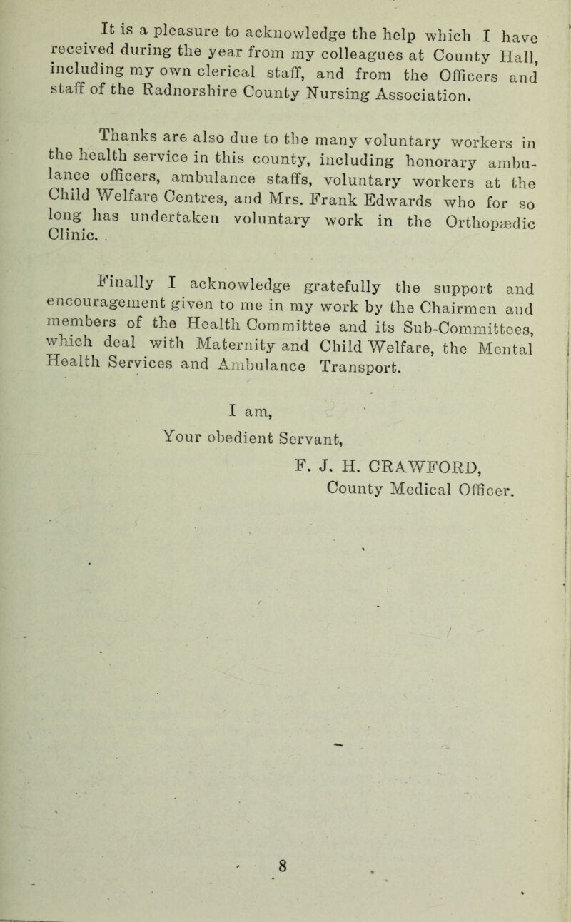 It is a pleasure to acknowledge the help which I have received during the year from my colleagues at County Hall including my own clerical staff, and from the Officers and staff of the Radnorshire County Nursing Association. Thanks are also due to the many voluntary workers in the health service in this county, including honorary ambu- lance officers, ambulance staffs, voluntary workers at the Child Welfare Centres, and Mrs. Frank Edwards who for so long has undertaken voluntary work in the Orthopaedic Clinic. . finally I acknowledge gratefully the support and encouragement given to me in my work by the Chairmen and members of the Health Committee and its Sub-Committees, which deal with Maternity and Child Welfare, the Mental | Health Services and Ambulance Transport. I ! I am, c ' Your obedient Servant, F. J. H. CRAWFORD, ■ County Medical Officer.