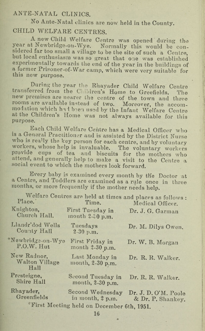 ANTE-NATAL CLINICS. No Ante-Natal clinics are now held in the County. CHILD WELFARE CENTRES. A new Child Welfare Centre was opened during the year at Newbridge-ou-Wye. Normally this would be con- sidered far too small a village to be the site of such a Centre, but local enthusiasm was so great that one was established experimentally towards the end of the year in the buildings of a former Prisoner-of-War camp, which were very suitable for this new purpose. During the year the Rhayader Child Welfare Centre transferred from the Children’s Home to Greefields. The new premises are nearer the centre of the town and three rooms are available instead of two. Moreover, the accom- modation which had been used by the Infant Welfare Centro at the Children’s Home was not always available for this purpose. Each Child Welfare Centre has a Medical Officer who IS a General Practitioner and is assisted by the District Nurse who is really the key person for each centre, and by voluntary workers, whose help is invaluable. The voluntary workers piovide cups of tea and biscuits for the mothers who attend, and generally help to make a visit to the Centre a social event to which the mothers look forward. Every baby is examined every month by the Doctor at a Centre, and Toddlers are examined as a rule once in three months, or more frequently if the mother needs help. Welfare Centres are held at times and places as follows : Medical Officer. Dr. J. G. Garman Dr. M. Dilys Ov/en. Dr. W. B. Morgan Dr. R. R. Walker. Dr. R. R. Walker. Dr. J. D. O’M. Poole & Dr. P, Shan key. ‘•'First Meeting held on December 6th, 1951. 16 Knighton, Church Hall. Llandr’dod Wells County Hall * N e w b id dg 3 -o n - Wye P.O.W. Hut New Radnor, Walton Village Hall Presteigne, Shire Hail Rhayader, Greenfields Time. First Tuesday in. month 2-cO p.m. Tuesdays 2-30 p.m. First Friday in month 2-30 p.m. Last Monday in month, 2-30 p.m. Second Tuesday in month, 2-30 p.m. Second Wednesday in month, 2 p.m.