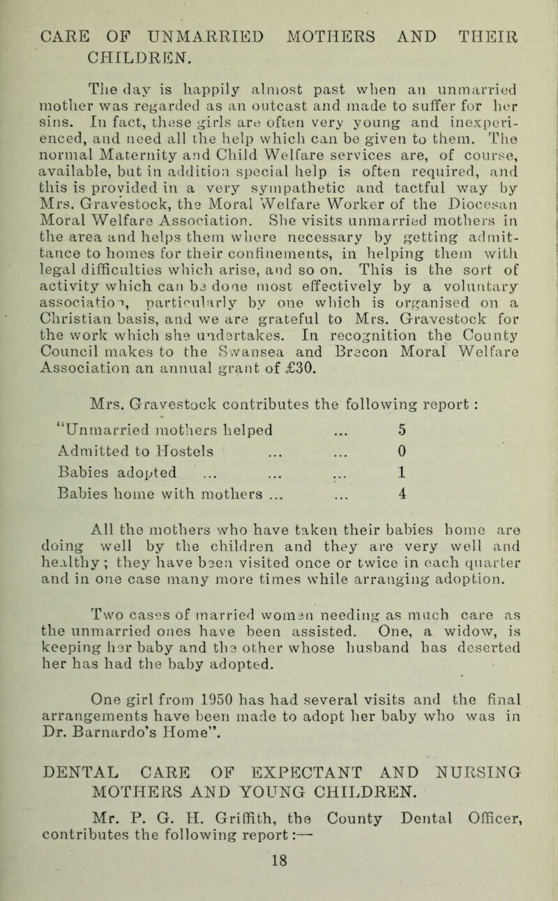 CARE OF UNMARRIED MOTHERS AND THEIR CHILDREN. The (lay is happily almost past when an unmarried mother was regarded as an outcast and made to suffer for lu'r sins. Ill fact, tliese girls are often very young and inexperi- enced, and need all the help which can bo given to them. Tiie normal Maternity and Child Welfare services are, of course, available, but in addition special lielp is often required, and this is provided in a very sympathetic and tactful way by Mrs. Gravestock, the Moral Welfare Worker of the Diocesan Moral Welfare Association. She visits unmarried mothers in the area and helps them where necessary by getting admit- tance to homes for their confinements, in helping them with legal difficulties w’nich arise, and so on. This is the sort of activity which can be done most effectively by a voluntary association parti«:’ularly by one which is organised on a Christian basis, and we are grateful to Mrs. Gravestock for the work which she undertakes. In recognition the County Council makes to the Swansea and Brecon Moral Welfare Association an annual grant of £30. Mrs. Gravestock contributes the following report : “Unmarried mothers helped ... 5 Admitted to Hostels ... ... 0 Babies adopted ... ... ... 1 Babies home with mothers ... ... 4 All the mothers who have taken their babies home are doing well by the children and they are very well and healthy; they have been visited once or twice in each quarter and in one case many more times while arranging adoption. Two cases of married women needing as much care as the unmarried ones have been assisted. One, a widow, is keeping her baby and the other whose husband has deserted her has had the baby adopted. One girl from 1950 has had several visits and the final arrangements have been made to adopt her baby who was in Dr. Barnardo’s Home”. DENTAL CARE OF EXPECTANT AND NURSING MOTHERS AND YOUNG CHILDREN. Mr. P. G. H. Griffith, the County Dental Officer, contributes the following report