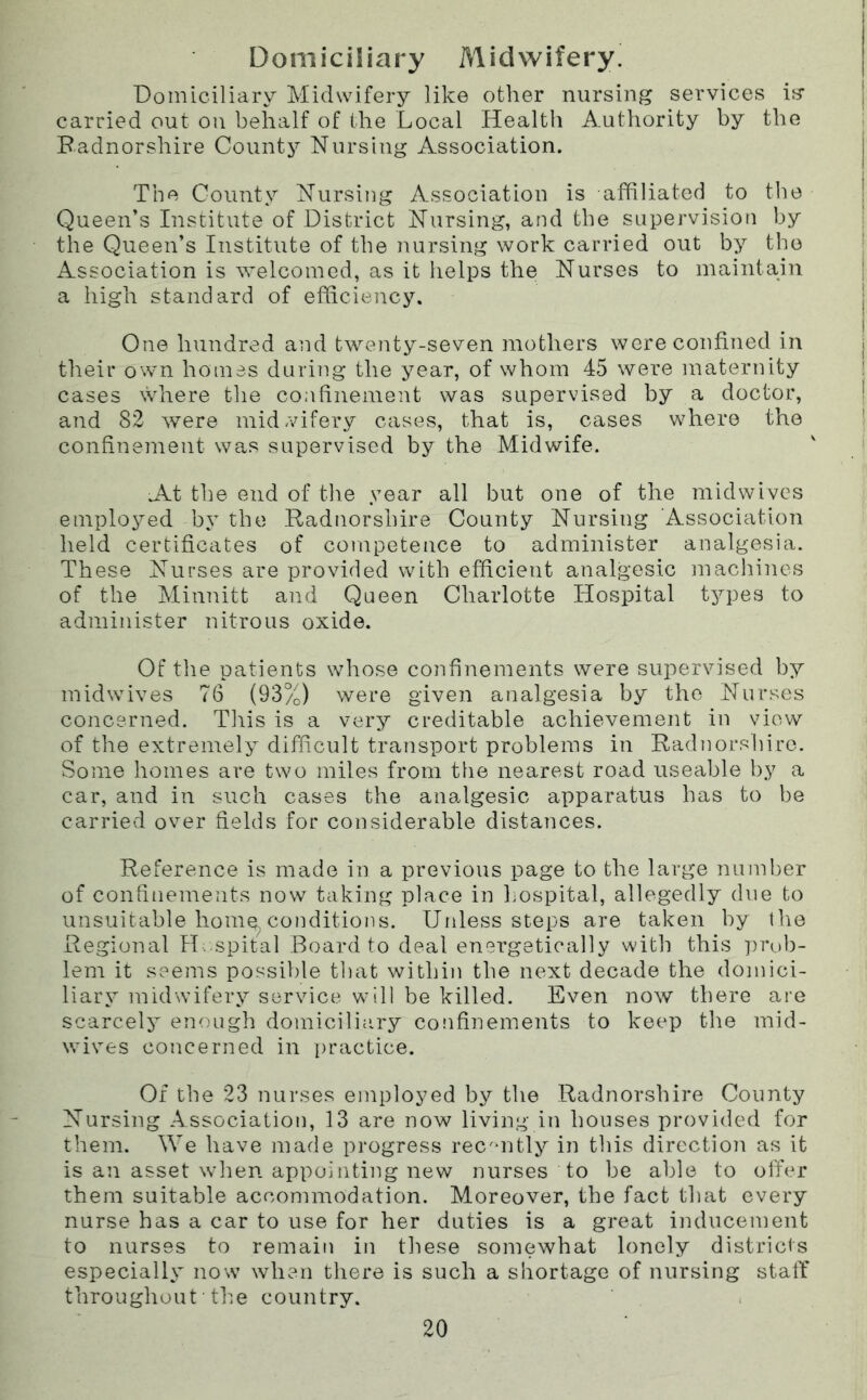 Domiciliary Midwifery. Domiciliary Midwifery like other nursing services is carried out on behalf of the Local Health Authority by the Badnorshire County Nursing Association. The County Nursing Association is affiliated to the Queen’s Institute of District Nursing, and the supervision by the Queen’s Institute of the nursing work carried out by the Association is welcomed, as it helps the Nurses to maintain a high standard of efficiency. One hundred and twenty-seven mothers were confined in their own homes during the year, of whom 45 were maternity cases where the confinement was supervised by a doctor, and 82 were midAufery cases, that is, cases where the confinement was supervised by the Midwife. A.t the end of the year all but one of the mid wives emplo^^ed by the Radnorshire County Nursing Association held certificates of competence to administer analgesia. These Nurses are provided with efficient analgesic machines of the Minnitt and Queen Charlotte Hospital types to administer nitrous oxide. Of the patients whose confinements were supervised by midwives 76 (93%) were given analgesia by the Nurses concerned. This is a very creditable achievement in view of the extremely difficult transport problems in Radnorshire. Some homes are two miles from the nearest road useable by a car, and in such cases the analgesic apparatus has to be carried over fields for considerable distances. Reference is made in a previous page to the large number of confinements now taking place in hospital, allegedly due to unsuitable home^ conditions. Unless steps are taken by the Regional H. spital Board to deal energetically with this ])rub- lem it seems possible that within the next decade the domici- liary midwifery service will be killed. Even now there are scarcely enough domicilitiry confinements to keep the mid- wives concerned in practice. Of the 23 nurses employed by the Radnorshire County Nursing Association, 13 are now living in houses provided for them. We have made progress rec'uitly in this direction as it is an asset when appointing new nurses to be able to offer them suitable accommodation. Moreover, the fact that every nurse has a car to use for her duties is a great inducement to nurses to remain in these somewhat lonely districts especially now when there is such a shortage of nursing statf throughout• the country.