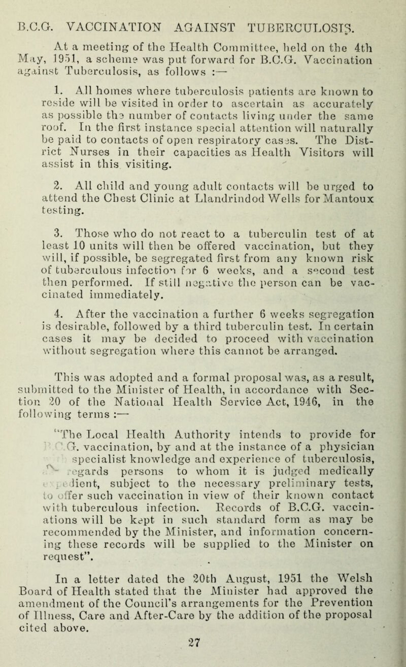 B.C.G. VACCINATION AGAINST TUBERCULOSIS, At a meeting of the Health Committee, Imld on the 4th May, 1951, a scheme was put forward for B.C.G. Vaccination against Tuberculosis, as follows :—• 1. All homes where tuberculosis patients are known to reside will be visited in order to ascertain as accurately as possible the number of contacts living under the same roof. In the first instance special attention will naturally be paid to contacts of open respiratory cases. The Dist- rict Nurses in their capacities as Health Visitors will assist in this visiting. 2. All child and young adult contacts will be urged to attend the Chest Clinic at Llandrindod Wells forMantoux testing. 3. Those who do not react to a tuberculin test of at least 10 units will then be offered vaccination, but they will, if possible, be segregated first from any known risk of tuberculous infection for 6 weeks, and a second test then performed. If still negative the person can be vac- cinated immediately. 4. After the vaccination a further 6 weeks segregation is desirable, followed by a third tuberculin test. In certain cases it may be decided to proceed with vaccination without segregation where this cannot bo arranged. This was adopted and a formal proposal was, as a result, submitted to the Minister of Health, in accordance with Sec- tion 20 of the National Health Service Act, 1946, in the following terms :— “The Local Health Authority intends to provide for ^ G. vaccination, by and at the instance of a physician specialist knowledge and experience of tuberculosis, regards persons to whom it is judged medically t i i Jient, subject to the necessary preliminary tests, to offer such vaccination in view of their known contact with tuberculous infection. Records of B.C.G. vaccin- ations will be kept in such standard form as may be recommended by the Minister, and information concern- ing these records will be supplied to the Minister on request”. In a letter dated the 20th August, 1951 the Welsh Board of Health stated that the Minister had approved the amendment of the Council’s arrangements for the Prevention of Illness, Care and After-Care by the addition of the proposal cited above.