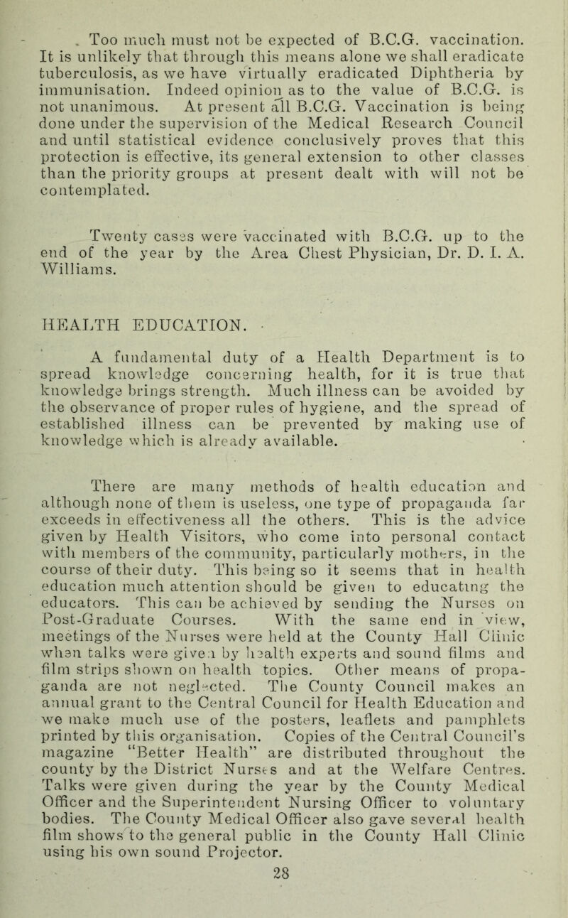 . Too much must not be expected of B.C.G. vaccination. It is unlikely that through this means alone we shall eradicate tuberculosis, as we have virtually eradicated Diphtheria by immunisation. Indeed opinion as to the value of B.C.G. is not unanimous. At present all B.C.G. Vaccination is being done under the supervision of the Medical Research Council and until statistical evidence conclusively proves that this protection is effective, its general extension to other classes than the priority groups at present dealt with will not be contemplated. Twenty cases were vaccinated with B.C.G. up to the end of the year by the xkrea Chest Physician, Dr. D. I. A. Williams. HEALTH EDUCATION. • A fundamental duty of a Health Department is to spread knowledge concerning health, for it is true tliat knowledge l)rings strength. Much illness can be avoided by the observance of proper rules of hygiene, and the spread of established illness can be prevented by making use of knowledge which is already available. There are many methods of health education and although none of tliein is useless, one type of propaganda far exceeds in effectiveness all the others. This is the advice given by Health Visitors, wlio come into personal contact with members of the community, particularly mothers, in the course of their duty. This being so it seems that in health education much attention should be given to educating the educators. This can be achieved by sending the Nurses on Post-Graduate Courses. With the same end in vie.w, meetings of the Nurses were held at the County Hall Clinic wlien talks were given by liealth experts and sound films and film strips shown on health topics. Other means of propa- ganda are not neglected. The County Council makes an annual grant to the Central Council for Health Education and we make much use of the posters, leaflets and pamphlets printed by this organisation. Copies of the Central Council’s magazine “Better Health” are distributed throughout the county by the District Nurscs and at the Welfare Centres. Talks were given during the year by the County Medical Officer and the Superintendent Nursing Officer to voluntary bodies. The County Medical Officer also gave several health film show.sHo the general public in the County Hall Clinic using his own sound Projector.