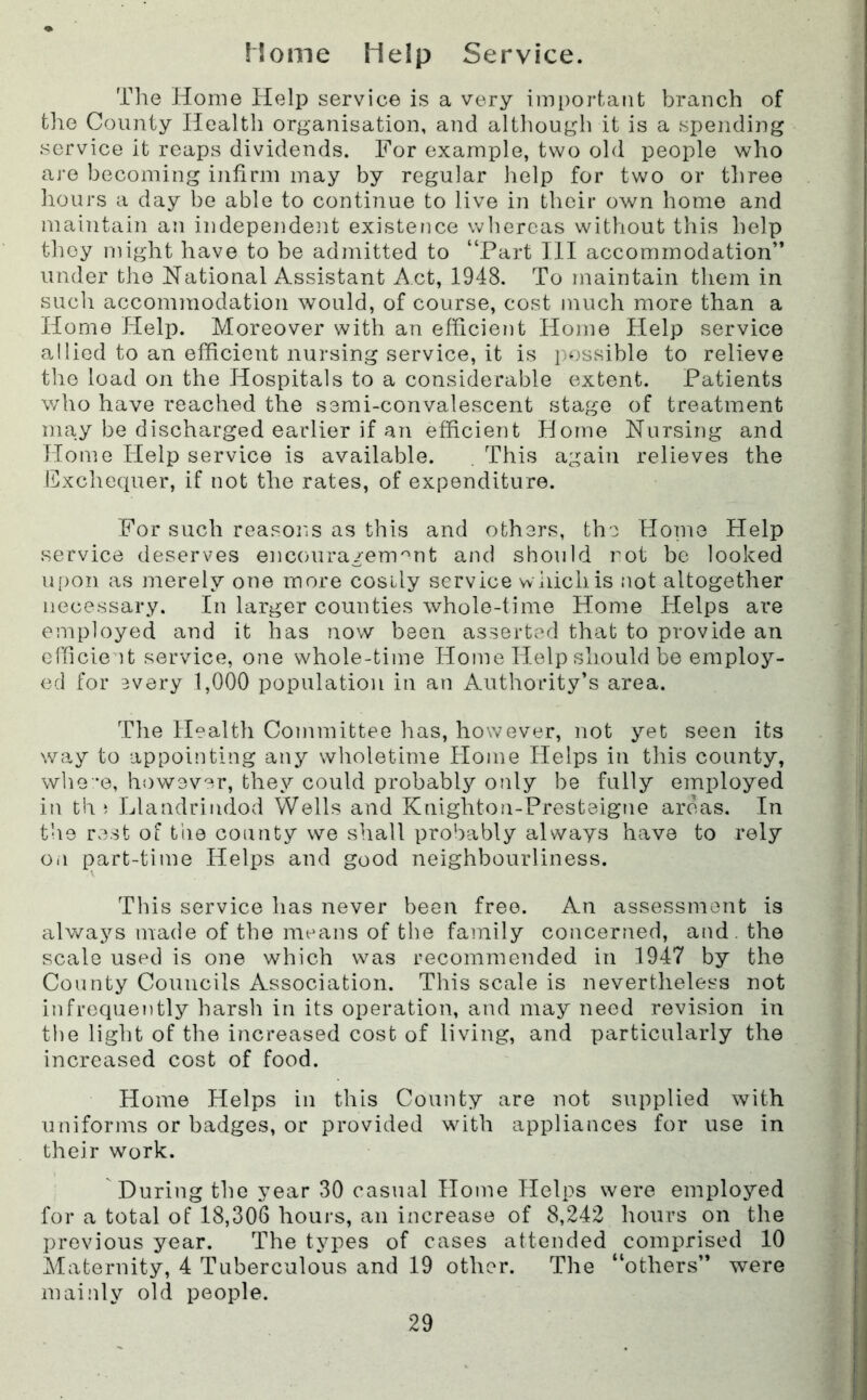 Home Help Service. Tlie Home Help service is a very imi)ortant branch of the County Health organisation, and although it is a spending service it reaps dividends. For example, two old people who are becoming infirm may by regular help for two or tliree hours a day be able to continue to live in their own home and maiiitain an independent existence whereas without this help they might have to be admitted to “Part III accommodation” under the National Assistant Act, 1948. To maintain them in sucli accommodation would, of course, cost much more than a Home Help. Moreover with an efficient Home Help service allied to an efficient nursing service, it is possible to relieve the load on the Hospitals to a considerable extent. Patients who have reached the semi-convalescent stage of treatment may be discharged earlier if an efficient Horne Nursing and Home Help service is available. . This again relieves the lilxchequer, if not the rates, of expenditure. For such reasons as this and others, the Horne Help service deserves encoura/enmnt and should imt be looked upon as merely one more cosily service wiiichis not altogether necessary. In larger counties whole-time Home lielps are employed and it has now been asserted that to provide an efficient service, one whole-time Home Help should be employ- ed for every 1,000 population in an Authority’s area. The Health Conrmittee has, however, not yet seen its way to appointing any wholetime Home Helps in this county, who *e, h{)W3ver, they could probably only be fully employed in th ; Llandrindod Wells and Knighton-Presteigne areas. In the rest of tiie county we shall probably always have to rely Oil part-time Helps and good neighbourliness. This service has never been free. An assessment is always made of the means of the family concerned, and. the scale used is one which was recommended in 1947 by the County Councils Association. This scale is nevertheless not infrequently harsh in its operation, and may need revision in the light of the increased cost of living, and particularly the increased cost of food. Home Helps in this County are not supplied with uniforms or badges, or provided with appliances for use in their work. During the year 30 casual Home Helps were employed for a total of 18,306 hours, an increase of 8,242 hours on the previous year. The types of cases attended comprised 10 Maternity, 4 Tuberculous and 19 other. The “others” were mainly old people.
