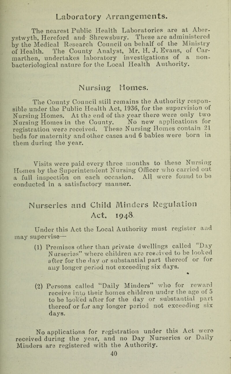 Laboratory Arrangements. The nearest Public Health Laboratories are at Aber- j^stvvyth, Hereford and- Shrewsbury. These are administered by the Medical Research Council on behalf of the Ministry of Health. The County x^nalyst, Mr, H. J. Evans, of Car- marthen, undertakes laboratory investigations of a non- bacteriological nature for the Local Health Authority. Nursing Homes. The County Council still remains the Authority respon- sible under the Public Healtli Act, 1936, for the supervision of Nursing Homes. At the end of the year there were only two Nursing Homes in the County. No new applications lor registration were received. These Nursing liomes contain 21 beds for maternity and other cases and 6 babies were born in them during the year. Visits were paid every three months to these Nursing Homes by the Superintendent Nursing Officer who carried out a full inspection on each occasion. All were found to be conducted in a satisfactory manner. Nurseries and Child Minders Regulation Act. 1948. Under this Act the Local Authority must register aiul may supervise— (1) Premises other than private dwellings called Day Nurseries” where children are received to be looked after for the day or substantial part thereof or tor any longer period not exceeding six days. « (2) Persons called “Daily Minders” who for reward receive into their homes children under the age of 5 to be looped after for the day or substantial part thereof or for any longer period not exceeding six days. No applications for registration under this Act were received during the year, and no Day Nurseries or Daily Minders are registered with the Authority.