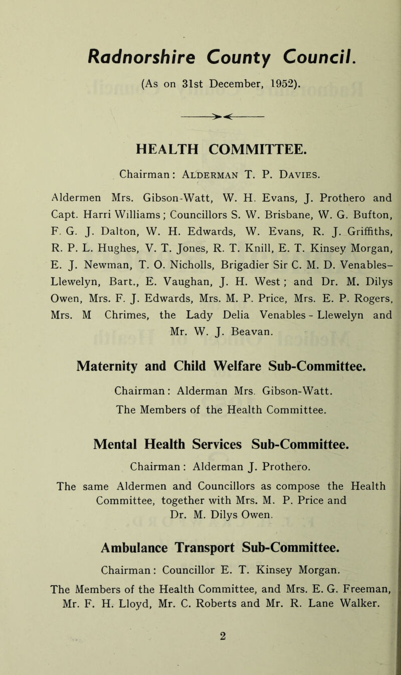 (As on 31st December, 1952). HEALTH COMMITTEE. Chairman: Alderman T. P. Davies. Aldermen Mrs. Gibson-Watt, W. H. Evans, J. Prothero and Capt. Harri Williams; Councillors S. W. Brisbane, W. G. Button, F. G. J. Dalton, W. H. Edwards, W. Evans, R. J. Griffiths, R. P. L. Hughes, V. T. Jones, R. T. Knill, E. T. Kinsey Morgan, E. J. Newman, T. 0. Nicholls, Brigadier Sir C. M. D. Venables- Llewelyn, Bart., E. Vaughan, J. H. West; and Dr. M. Dilys Owen, Mrs. F. J. Edwards, Mrs. M. P. Price, Mrs. E. P. Rogers, Mrs. M Chrimes, the Lady Delia Venables - Llewelyn and Mr. W. J. Beavan. Maternity and Child Welfare Sub-Committee. Chairman: Alderman Mrs. Gibson-Watt. The Members of the Health Committee. Mental Health Services Sub-Committee. Chairman : Alderman J. Prothero. The same Aldermen and Councillors as compose the Health Committee, together with Mrs. M. P. Price and Dr. M. Dilys Owen. Ambulance Transport Sub-Committee. Chairman: Councillor E. T. Kinsey Morgan. The Members of the Health Committee, and Mrs. E. G. Freeman, Mr. F. H. Lloyd, Mr. C. Roberts and Mr. R. Lane Walker.