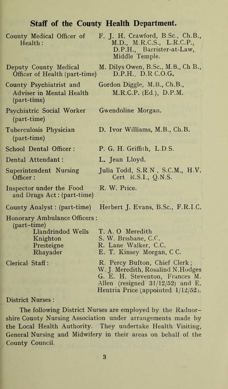 Staff of the County Health Department. County Medical Officer of F. J. H. Crawford, B.Sc., Ch.B., Health: M.D., M.R.C.S., L.R.C.P., D.P.H., Barrister-at-Law, Middle Temple. Deputy County Medical M. Dilys Owen, B.Sc., M.B., Ch B., Officer of Health (part-time) D.P.H., D.R.C.O.G, County Psychiatrist and Adviser in Mental Health (part-time) Psychiatric Social Worker (part-time) Tuberculosis Physician (part-time) School Dental Officer : Gordon Diggle, M.B., Ch.B., M.R.C.P. (Ed.), D.P.M. Gwendoline Morgan. D. Ivor Williams, M.B., Ch.B. P. G. H. Griffith, L.D.S. Dental Attendant: Superintendent Nursing Officer : Inspector under the Food and Drugs Act: (part-time) County Analyst: (part-time) L. Jean Lloyd. Julia Todd, S.R.N , S.C.M., H.V. Cert R.S.I., Q.N.S. R. W. Price. Herbert J. Evans, B.Sc., F.R.I.C. Honorary Ambulance Officers : (part-time) Llandrindod Wells T. A. O Meredith Knighton S. W. Brisbane, C.C. Presteigne R. Lane Walker, C.C. Rhayader E. T. Kinsey Morgan, C C. Clerical Staff : R. Percy Button, Chief Clerk ; W. J. Meredith, Rosalind N.Hodges G. E. H. Steventon, Frances M. Allen (resigned 31/12/52) and E. Hentria Price (appointed 1/12/52). District Nurses : The following District Nurses are employed by the Radnor- shire County Nursing Association under arrangements made by the Local Health Authority. They undertake Health Visiting, General Nursing and Midwifery in their areas on behalf of the County Council.