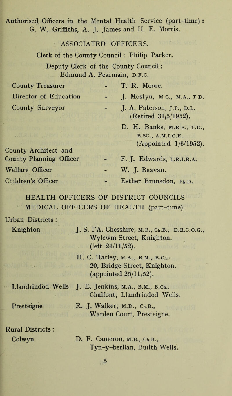 Authorised Officers in the Mental Health Service (part-time) : G. W. Griffiths, A. J. James and H. E. Morris. ASSOCIATED OFFICERS. Clerk of the County Council: Philip Parker. Deputy Clerk of the County Council: Edmund A. Pearmain, d.f.c. County Treasurer Director of Education County Surveyor County Architect and County Planning Officer Welfare Officer Children’s Officer T. R. Moore. J. Mostyn, m.c., m.a., t.d. J. A. Paterson, j.p., d.l. (Retired 31/5/1952). D. H. Banks, m.b.e., t.d., B.SC., A.M.I.C.E. (Appointed 1/6/1952). F. J. Edwards, l.r.i.b.a. W. J. Beavan. Esther Brunsdon, Ph.D. HEALTH OFFICERS OF DISTRICT COUNCILS MEDICAL OFFICERS OF HEALTH (part-time). Urban Districts : Knighton J. S. I’A. Chesshire, m.b., Ch.B., d.r.c.o.g., Wylcwm Street, Knighton. (left 24/11/52). H. C. Harley, m.a., b m., B.Ch.> 20, Bridge Street, Knighton, (appointed 25/11/52). Llandrindod Wells J. E. Jenkins, m.a., b.m., B.Ch., Chalfont, Llandrindod Wells. Presteigne R. J. Walker, m.b., Ch.B., Warden Court, Presteigne. Rural Districts : Colwyn D. F. Cameron, m.b., Ch B., Tyn-y-berllan, Builth Wells.