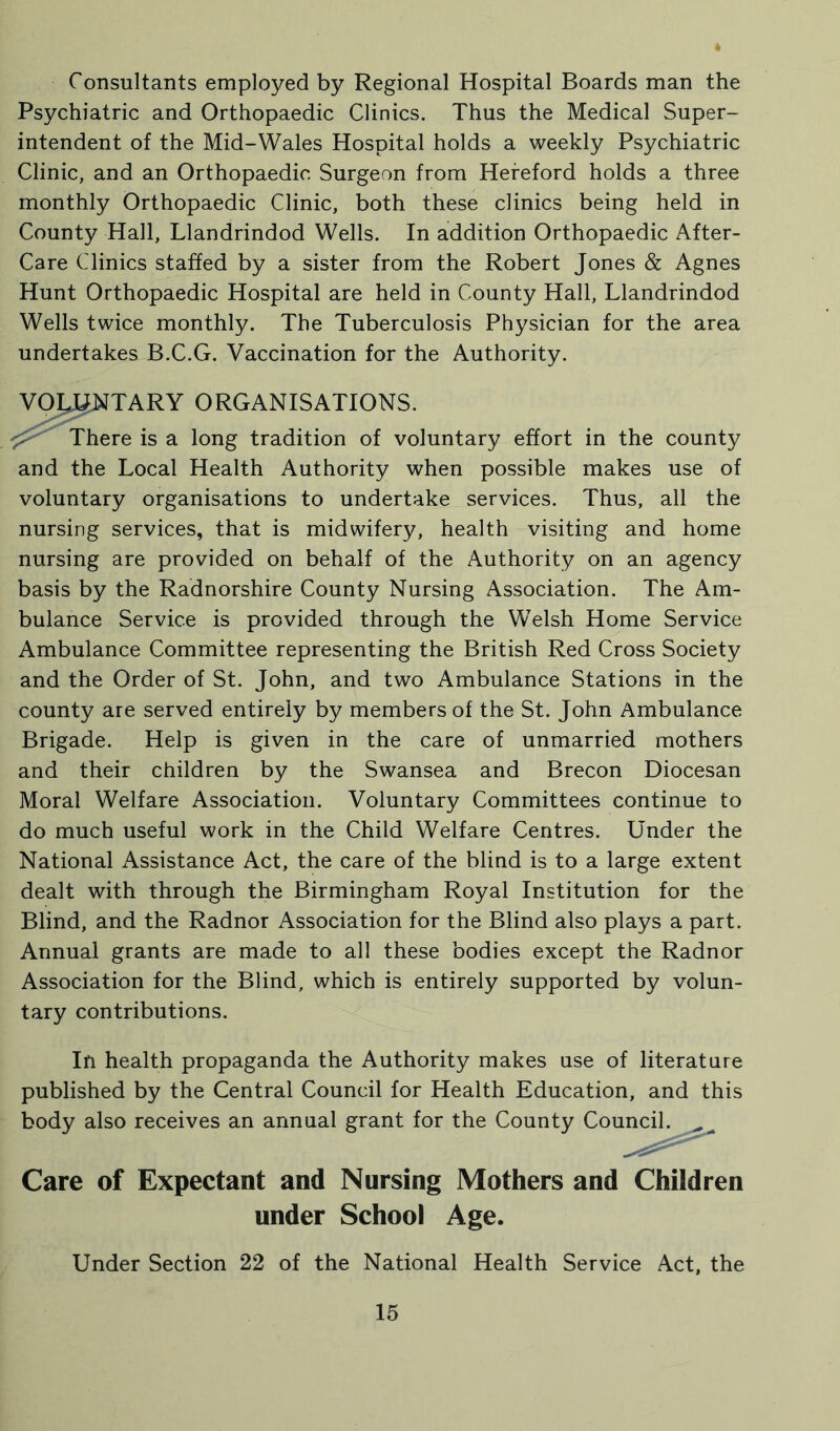 Consultants employed by Regional Hospital Boards man the Psychiatric and Orthopaedic Clinics. Thus the Medical Super- intendent of the Mid-Wales Hospital holds a weekly Psychiatric Clinic, and an Orthopaedic Surgeon from Hereford holds a three monthly Orthopaedic Clinic, both these clinics being held in County Hall, Llandrindod Wells. In addition Orthopaedic After- Care Clinics staffed by a sister from the Robert Jones & Agnes Hunt Orthopaedic Hospital are held in County Hall, Llandrindod Wells twice monthly. The Tuberculosis Physician for the area undertakes B.C.G. Vaccination for the Authority. re is a long tradition of voluntary effort in the county and the Local Health Authority when possible makes use of voluntary organisations to undertake services. Thus, all the nursing services, that is midwifery, health visiting and home nursing are provided on behalf of the Authority on an agency basis by the Radnorshire County Nursing Association. The Am- bulance Service is provided through the Welsh Home Service Ambulance Committee representing the British Red Cross Society and the Order of St. John, and two Ambulance Stations in the county are served entirely by members of the St. John Ambulance Brigade. Help is given in the care of unmarried mothers and their children by the Swansea and Brecon Diocesan Moral Welfare Association. Voluntary Committees continue to do much useful work in the Child Welfare Centres. Under the National Assistance Act, the care of the blind is to a large extent dealt with through the Birmingham Royal Institution for the Blind, and the Radnor Association for the Blind also plays a part. Annual grants are made to all these bodies except the Radnor Association for the Blind, which is entirely supported by volun- tary contributions. In health propaganda the Authority makes use of literature published by the Central Council for Health Education, and this body also receives an annual grant for the County Council. Care of Expectant and Nursing Mothers and Children under School Age. Under Section 22 of the National Health Service Act, the TARY ORGANISATIONS.