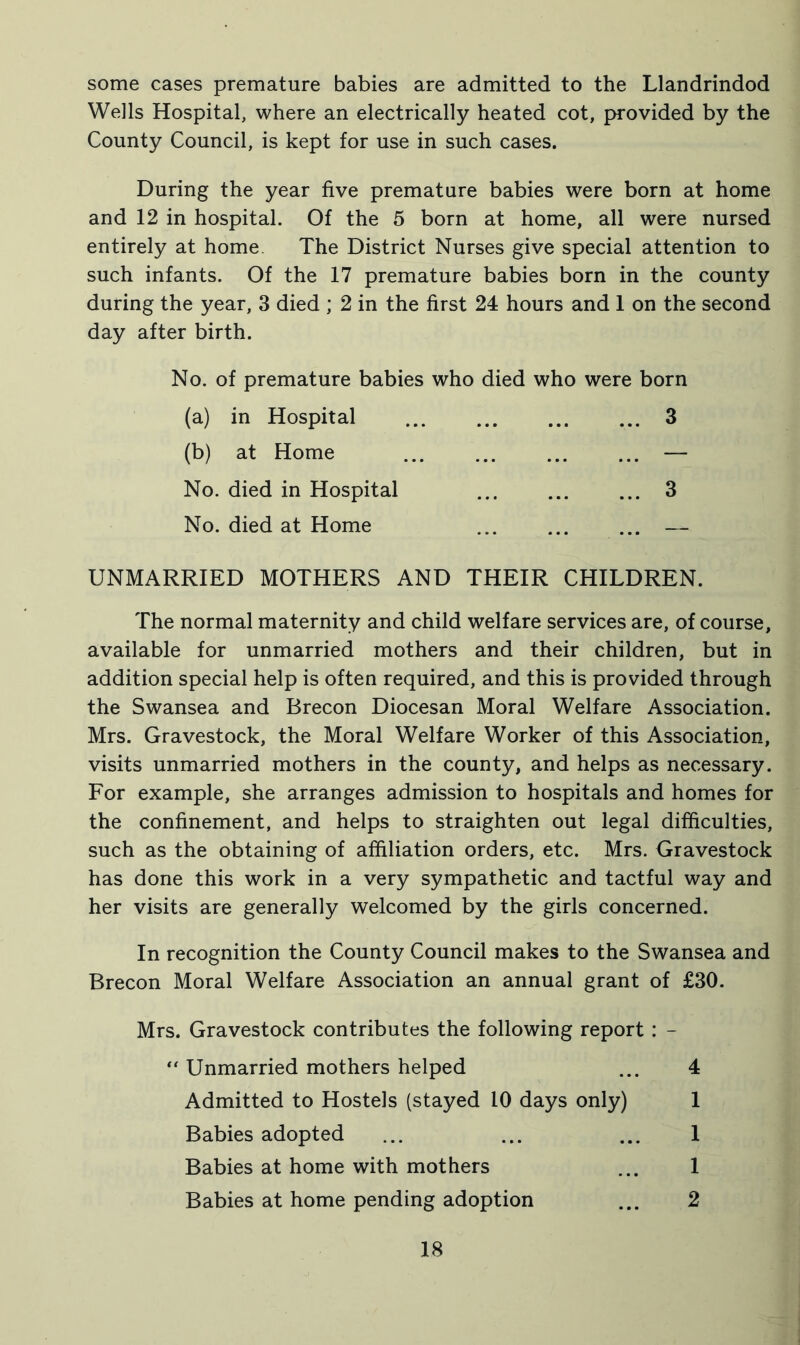 some cases premature babies are admitted to the Llandrindod Wells Hospital, where an electrically heated cot, provided by the County Council, is kept for use in such cases. During the year five premature babies were born at home and 12 in hospital. Of the 5 born at home, all were nursed entirely at home. The District Nurses give special attention to such infants. Of the 17 premature babies born in the county during the year, 3 died ; 2 in the first 24 hours and 1 on the second day after birth. No. of premature babies who died who were born (a) in Hospital 3 (b) at Home ... ... ... ... — No. died in Hospital ... ... ... 3 No. died at Home ... ... ... — UNMARRIED MOTHERS AND THEIR CHILDREN. The normal maternity and child welfare services are, of course, available for unmarried mothers and their children, but in addition special help is often required, and this is provided through the Swansea and Brecon Diocesan Moral Welfare Association. Mrs. Gravestock, the Moral Welfare Worker of this Association, visits unmarried mothers in the county, and helps as necessary. For example, she arranges admission to hospitals and homes for the confinement, and helps to straighten out legal difficulties, such as the obtaining of affiliation orders, etc. Mrs. Gravestock has done this work in a very sympathetic and tactful way and her visits are generally welcomed by the girls concerned. In recognition the County Council makes to the Swansea and Brecon Moral Welfare Association an annual grant of £30. Mrs. Gravestock contributes the following report : - “ Unmarried mothers helped ... 4 Admitted to Hostels (stayed 10 days only) 1 Babies adopted ... ... ... 1 Babies at home with mothers ... 1 Babies at home pending adoption ... 2