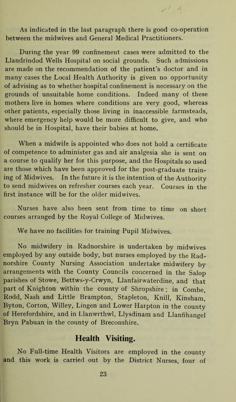 As indicated in the last paragraph there is good co-operation between the midwives and General Medical Practitioners. During the year 99 confinement cases were admitted to the Llandrindod Wells Hospital on social grounds. Such admissions are made on the recommendation of the patient’s doctor and in many cases the Local Health Authority is given no opportunity of advising as to whether hospital confinement is necessary on the grounds of unsuitable home conditions. Indeed many of these mothers live in homes where conditions are very good, whereas other patients, especially those living in inaccessible farmsteads, where emergency help would be more difficult to give, and who should be in Hospital, have their babies at home. When a midwife is appointed who does not hold a certificate of competence to administer gas and air analgesia she is sent on a course to qualify her for this purpose, and the Hospitals so used are those which have been approved for the post-graduate train- ing of Midwives. In the future it is the intention of the Authority to send midwives on refresher courses each year. Courses in the first instance will be for the older midwives. Nurses have also been sent from time to time on short courses arranged by the Royal College of Midwives. We have no facilities for training Pupil Midwives. No midwifery in Radnorshire is undertaken by midwives employed by any outside body, but nurses employed bv the Rad- norshire County Nursing Association undertake midwifery by arrangements with the County Councils concerned in the Salop parishes of Stowe, Bettws-y-Crwyn, Llanfairwaterdine, and that part of Knighton within the county of Shropshire ; in Combe, Rodd, Nash and Little Brampton, Stapleton, Knill, Kinsham, Bytori, Corton, Willey, Lingen and Lower Harpton in the county of Herefordshire, and in Llanwrthwl, Llysdinam and Llanfihangel Bryn Pabuan in the county of Breconshire. Health Visiting. No Full-time Health Visitors are employed in the county and this work is carried out by the District Nurses, four of