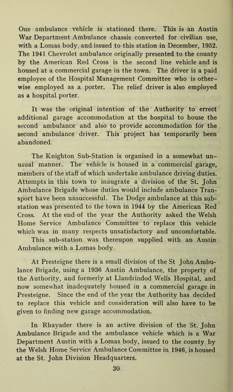 One ambulance vehicle is stationed there. This is an Austin War Department Ambulance chassis converted for civilian use, with a Lomas body, and issued to this station in December, 1952. The 1941 Chevrolet ambulance originally presented to the county by the American Red Cross is the second line vehicle and is housed at a commercial garage in the town. The driver is a paid employee of the Hospital Management Committee who is other- wise employed as a porter. The relief driver is also employed as a hospital porter. It was the original intention of the Authority to errect additional garage accommodation at the hospital to house the second ambulance and also to provide accommodation for the second ambulance driver. This project has temporarily been abandoned. The Knighton Sub-Station is organised in a somewhat un- usual manner. The vehicle is housed in a commercial garage, members of the staff of which undertake ambulance driving duties. Attempts in this town to inaugrate a division of the St. John Ambulance Brigade whose duties would include ambulance Tran- sport have been unsuccessful. The Dodge ambulance at this sub- station was presented to the town in 1944 by the American Red Cross. At the end of the year the Authority asked the Welsh Home Service Ambulance Committee to replace this vehicle which was in many respects unsatisfactory and uncomfortable. This sub-station was thereupon supplied with an Austin Ambulance with a Lomas body. At Presteigne there is a small division of the St John Ambu- lance Brigade, using a 1936 Austin Ambulance, the property of the Authority, and formerly at Llandrindod Wells Hospital, and now somewhat inadequately housed in a commercial garage in Presteigne. Since the end of the year the Authority has decided to replace this vehicle and consideration will also have to be given to finding new garage accommodation. In Rhayader there is an active division of the St. John Ambulance Brigade and the ambulance vehicle which is a War Department Austin with a Lomas body, issued to the county by the Welsh Home Service Ambulance Committee in 1946, is housed at the St. John Division Headquarters.