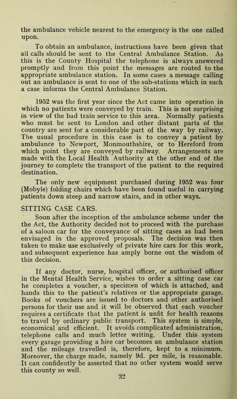 the ambulance vehicle nearest to the emergency is the one called upon. To obtain an ambulance, instructions have been given that all calls should be sent to the Central Ambulance Station. As this is the County Hospital the telephone is always answered promptly and from this point the messages are routed to the appropriate ambulance station. In some cases a message calling out an ambulance is sent to one of the sub-stations which in such a case informs the Central Ambulance Station. 1952 was the first year since the Act came into operation in which no patients were conveyed by train. This is not surprising in view of the bad train service to this area. Normally patients who must be sent to London and other distant parts of the country are sent for a considerable part of the way by railway. The usual procedure in this case is to convey a patient by ambulance to Newport, Monmouthshire, or to Hereford from which point they are conveyed by railway. Arrangements are made with the Local Health Authority at the other end of the journey to complete the transport of the patient to the required destination. The only new equipment purchased during 1952 was four (Mobyle) folding chairs which have been found useful in carrying patients down steep and narrow stairs, and in other ways. SITTING CASE CARS. Soon after the inception of the ambulance scheme under the the Act, the Authority decided not to proceed with the purchase of a saloon car for the conveyance of sitting cases as had been envisaged in the approved proposals. The decision was then taken to make use exclusively of private hire cars for this work, and subsequent experience has amply borne out the wisdom of this decision. If any doctor, nurse, hospital officer, or authorised officer in the Mental Health Service, wishes to order a sitting case car he completes a voucher, a specimen of which is attached, and hands this to the patient’s relatives or the appropriate garage. Books of vouchers are issued to doctors and other authorised persons for their use and it will be observed that each voucher requires a certificate that the patient is unfit for health reasons to travel by ordinary public transport. This system is simple, economical and efficient. It avoids complicated administration, telephone calls and much letter writing. Under this system every garage providing a hire car becomes an ambulance station and the mileage travelled is, therefore, kept to a minimum. Moreover, the charge made, namely 9d. per mile, is reasonable. It can confidently be asserted that no other system would serve this county so well.