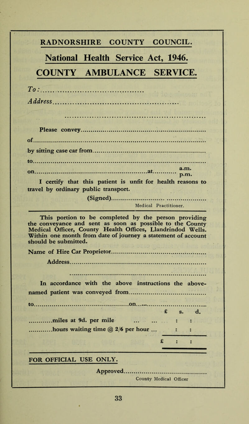 RADNORSHIRE COUNTY COUNCIL. National Health Service Act, 1946. COUNTY AMBULANCE SERVICE. To: Address Please convey of by sitting case car from. to I certify that this patient is unfit for health reasons to travel by ordinary public transport. (Signed) Medical Practitioner. This portion to be completed by the person providing the conveyance and sent as soon as possible to the County Medical Officer, County Health Offices, Llandrindod Wells. Within one month from date of journey a statement of account should be submitted. Name of Hire Car Proprietor .. Address In accordance with the above instructions the above- named patient was conveyed from to on . £ s. d. miles at 9d. per mile : : hours waiting time @ 2/6 per hour ... : : £ : : FOR OFFICIAL USE ONLY. Approved County Medical Officer