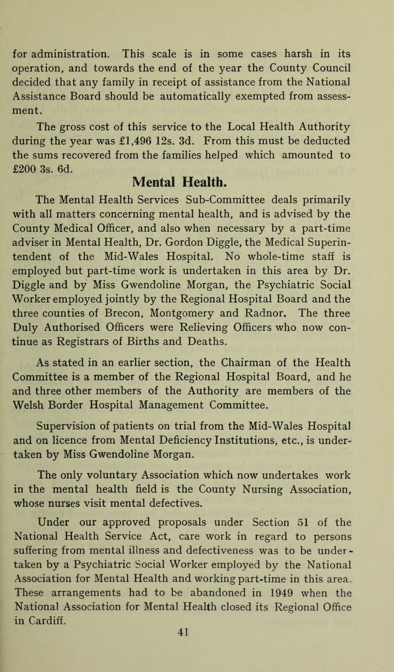 for administration. This scale is in some cases harsh in its operation, and towards the end of the year the County Council decided that any family in receipt of assistance from the National Assistance Board should be automatically exempted from assess- ment. The gross cost of this service to the Local Health Authority during the year was £1,496 12s. 3d. From this must be deducted the sums recovered from the families helped which amounted to £200 3s. 6d. Mental Health. The Mental Health Services Sub-Committee deals primarily with all matters concerning mental health, and is advised by the County Medical Officer, and also when necessary by a part-time adviser in Mental Health, Dr. Gordon Diggle, the Medical Superin- tendent of the Mid-Wales Hospital. No whole-time staff is employed but part-time work is undertaken in this area by Dr. Diggle and by Miss Gwendoline Morgan, the Psychiatric Social Worker employed jointly by the Regional Hospital Board and the three counties of Brecon, Montgomery and Radnor. The three Duly Authorised Officers were Relieving Officers who now con- tinue as Registrars of Births and Deaths. As stated in an earlier section, the Chairman of the Health Committee is a member of the Regional Hospital Board, and he and three other members of the Authority are members of the Welsh Border Hospital Management Committee. Supervision of patients on trial from the Mid-Wales Hospital and on licence from Mental Deficiency Institutions, etc., is under- taken by Miss Gwendoline Morgan. The only voluntary Association which now undertakes work in the mental health field is the County Nursing Association, whose nurses visit mental defectives. Under our approved proposals under Section 51 of the National Health Service Act, care work in regard to persons suffering from mental illness and defectiveness was to be under- taken by a Psychiatric Social Worker employed by the National Association for Mental Health and working part-time in this area. These arrangements had to be abandoned in 1949 when the National Association for Mental Health closed its Regional Office in Cardiff.