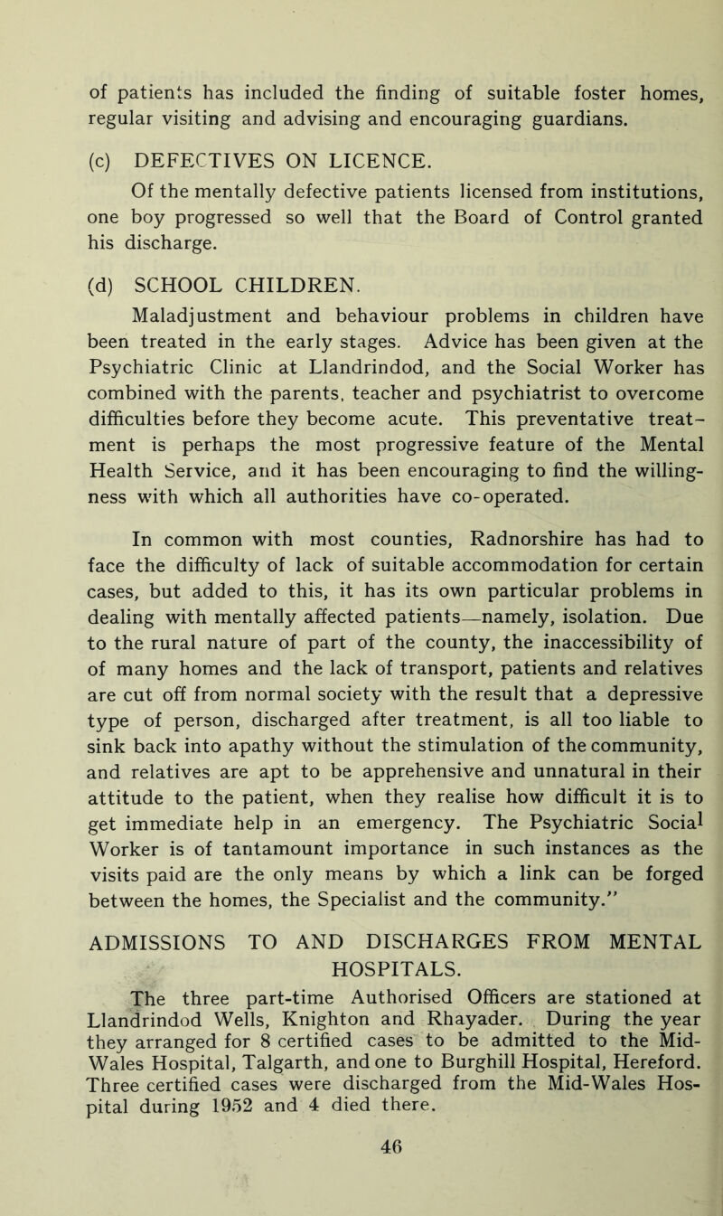 of patients has included the finding of suitable foster homes, regular visiting and advising and encouraging guardians. (c) DEFECTIVES ON LICENCE. Of the mentally defective patients licensed from institutions, one boy progressed so well that the Board of Control granted his discharge. (d) SCHOOL CHILDREN. Maladjustment and behaviour problems in children have been treated in the early stages. Advice has been given at the Psychiatric Clinic at Llandrindod, and the Social Worker has combined with the parents, teacher and psychiatrist to overcome difficulties before they become acute. This preventative treat- ment is perhaps the most progressive feature of the Mental Health Service, and it has been encouraging to find the willing- ness with which all authorities have co-operated. In common with most counties, Radnorshire has had to face the difficulty of lack of suitable accommodation for certain cases, but added to this, it has its own particular problems in dealing with mentally affected patients—namely, isolation. Due to the rural nature of part of the county, the inaccessibility of of many homes and the lack of transport, patients and relatives are cut off from normal society with the result that a depressive type of person, discharged after treatment, is all too liable to sink back into apathy without the stimulation of the community, and relatives are apt to be apprehensive and unnatural in their attitude to the patient, when they realise how difficult it is to get immediate help in an emergency. The Psychiatric Social Worker is of tantamount importance in such instances as the visits paid are the only means by which a link can be forged between the homes, the Specialist and the community. ADMISSIONS TO AND DISCHARGES FROM MENTAL HOSPITALS. The three part-time Authorised Officers are stationed at Llandrindod Wells, Knighton and Rhayader. During the year they arranged for 8 certified cases to be admitted to the Mid- Wales Hospital, Talgarth, and one to Burghill Hospital, Hereford. Three certified cases were discharged from the Mid-Wales Hos- pital during 1952 and 4 died there.