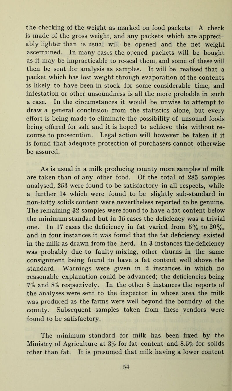 the checking of the weight as marked on food packets A check is made of the gross weight, and any packets which are appreci- ably lighter than is usual will be opened and the net weight ascertained. In many cases the opened packets will be bought as it may be impracticable to re-seal them, and some of these will then be sent for analysis as samples. It will be realised that a packet which has lost weight through evaporation of the contents is likely to have been in stock for some considerable time, and infestation or other unsoundness is all the more probable in such a case. In the circumstances it would be unwise to attempt to draw a general conclusion from the statistics alone, but every effort is being made to eliminate the possibility of unsound foods being offered for sale and it is hoped to achieve this without re- course to prosecution. Legal action will however be taken if it is found that adequate protection of purchasers cannot otherwise be assured. As is usual in a milk producing county more samples of milk are taken than of any other food. Of the total of 285 samples analysed, 253 were found to be satisfactory in all respects, while a further 14 which were found to be slightly sub-standard in non-fatty solids content were nevertheless reported to be genuine. The remaining 32 samples were found to have a fat content below the minimum standard but in 15 cases the deficiency was a trivial one. In 17 cases the deficiency in fat varied from 5% to 20%, and in four instances it was found that the fat deficiency existed in the milk as drawn from the herd. In 3 instances the deficiency was probably due to faulty mixing, other churns in the same consignment being found to have a fat content well above the standard. Warnings were given in 2 instances in which no reasonable explanation could be advanced; the deficiencies being 7% and 8% respectively. In the other 8 instances the reports of the analyses were sent to the inspector in whose area the milk was produced as the farms were well beyond the boundry of the county. Subsequent samples taken from these vendors were found to be satisfactory. The minimum standard for milk has been fixed by the Ministry of Agriculture at 3% for fat content and 8.5% for solids other than fat. It is presumed that milk having a lower content