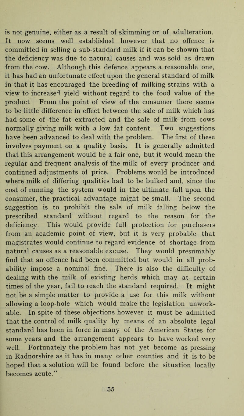 is not genuine, either as a result of skimming or of adulteration. It now seems well established however that no offence is committed in selling a sub-standard milk if it can be showm that the deficiency was due to natural causes and was sold as drawn from the cow. Although this defence appears a reasonable one, it has had an unfortunate effect upon the general standard of milk in that it has encouraged the breeding of milking strains with a view to increased yield without regard to the food value of the product From the point of view of the consumer there seems to be little difference in effect between the sale of milk which has had some of the fat extracted and the sale of milk from cows normally giving milk with a low fat content. Two suggestions have been advanced to deal with the problem. The first of these involves payment on a quality basis. It is generally admitted that this arrangement would be a fair one, but it would mean the regular and frequent analysis of the milk of every producer and continued adjustments of price. Problems would be introduced where milk of differing qualities had to be bulked and, since the cost of running the system would in the ultimate fall upon the consumer, the practical advantage might be small. The second suggestion is to prohibit the sale of milk falling below the prescribed standard without regard to the reason for the deficiency. This would provide full protection for purchasers from an academic point of view, but it is very probable that magistrates would continue to regard evidence of shortage from natural causes as a reasonable excuse. They would presumably find that an offence had been committed but would in all prob- ability impose a nominal fine. There is also the difficulty of dealing with the milk of existing herds which may at certain times of the year, fail to reach the standard required. It might not be a simple matter to provide a use for this milk without allowing a loop-hole which would make the legislation unwork- able. In spite of these objections however it must be admitted that the control of milk quality by means of an absolute legal standard has been in force in many of the American States for some years and the arrangement appears to have worked very well Fortunately the problem has not yet become as pressing in Radnorshire as it has in many other counties and it is to be hoped that a solution will be found before the situation locallv becomes acute.”