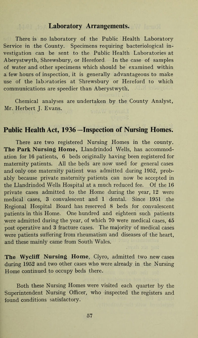 Laboratory Arrangements. There is no laboratory of the Public Health Laboratory Service in the County. Specimens requiring bacteriological in- vestigation can be sent to the Public Health Laboratories at Aberystwyth, Shrewsbury, or Hereford In the case of samples of water and other specimens which should be examined within a few hours of inspection, it is generally advantageous to make use of the laboratories at Shrewsbury or Hereford to which communications are speedier than Aberystwyth. Chemical analyses are undertaken by the County Analyst, Mr. Herbert J. Evans. Public Health Act, 1936—Inspection of Nursing Homes. There are two registered Nursing Homes in the county. The Park Nursing Home, Llandrindod Wells, has accommod- ation for 16 patients, 6 beds originally having been registered for maternity patients. All the beds are now used for general cases and only one maternity patient was admitted during 1952, prob- ably because private maternity patients can now be accepted in the Llandrindod Wells Hospital at a much reduced fee. Of the 16 private cases admitted to the Home during the year, 12 were medical cases, 3 convalescent and 1 dental. Since 1951 the Regional Hospital Board has reserved 8 beds for convalescent patients in this Home. One hundred and eighteen such patients were admitted during the year, of which 70 were medical cases, 45 post operative and 3 fracture cases. The majority of medical cases were patients suffering from rheumatism and diseases of the heart, and these mainly came from South Wales. The Wycliff Nursing Home, Clyro, admitted two new cases during 1952 and two other cases who were already in the Nursing Home continued to occupy beds there. Both these Nursing Homes were visited each quarter by the Superintendent Nursing Officer, who inspected the registers and found conditions satisfactory.