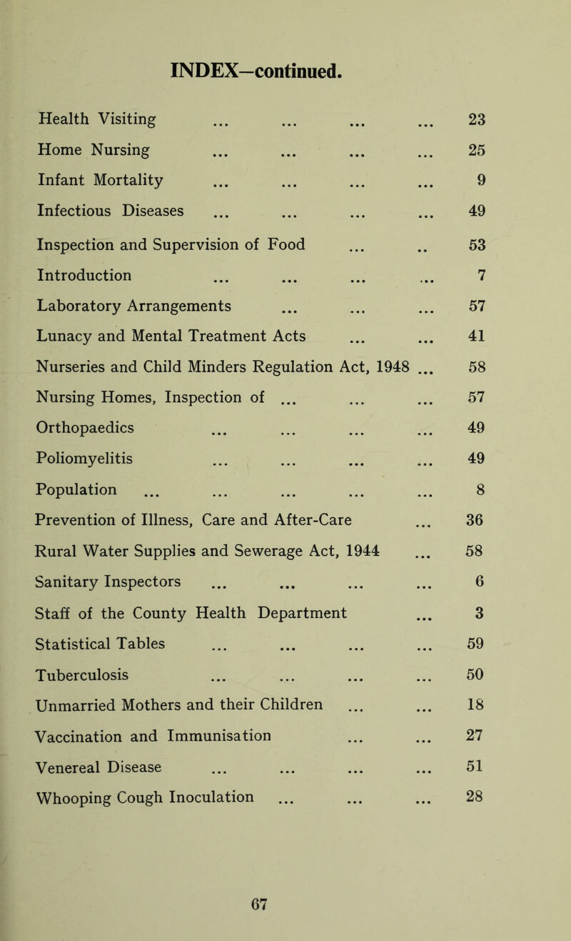 INDEX—continued, Health Visiting ... ... ... ... 23 Home Nursing ... ... ... ... 25 Infant Mortality ... ... ... ... 9 Infectious Diseases ... ... ... ... 49 Inspection and Supervision of Food ... .. 53 Introduction ... ... ... ... 7 Laboratory Arrangements ... ... ... 57 Lunacy and Mental Treatment Acts ... ... 41 Nurseries and Child Minders Regulation Act, 1948 ... 58 Nursing Homes, Inspection of ... ... ... 57 Orthopaedics ... ... ... ... 49 Poliomyelitis ... ... ... ... 49 Population ... ... ... ... ... 8 Prevention of Illness, Care and After-Care ... 36 Rural Water Supplies and Sewerage Act, 1944 ... 58 Sanitary Inspectors ... ... ... ... 6 Staff of the County Health Department ... 3 Statistical Tables ... ... ... ... 59 Tuberculosis ... ... ... ... 50 Unmarried Mothers and their Children ... ... 18 Vaccination and Immunisation ... ... 27 Venereal Disease ... ... ... ... 51 Whooping Cough Inoculation ... ... ... 28