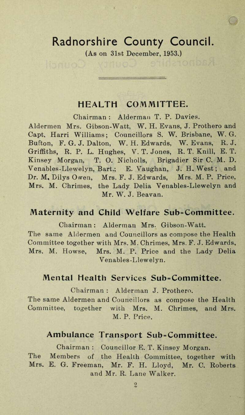 [ Radnorshire County Council. (As on 31st December, 1953.) HEALTH COMMITTEE. Chairman : Alderman T. P. Davies. Aldermen Mrs. Gibson-Watt, W, H. Evans, J. Prothero and Capt, Harri Williams; Councillors S. W. Brisbane, W. G. Button, F. G. J. Dalton, W. H. Edwards, W. Evans, R. J. Griffiths, R. P. L. Hughes, V. T. Jones, R. T. Knill, E. T. Kinsey Morgan, T. O. Nicholls, Brigadier Sir C. M. D. Venables-Llewelyn, Bart.; E. Vaughan, J. H. West; and Dr. M, Dilys Owen, Mrs. F. J. Edwards, Mrs. M. P. Price, Mrs. M. Chrimes, the Lady Delia Venables-Llewelyn and Mr. W. J. Beavan. Maternity and Child Welfare Subcommittee. Chairman: Alderman Mrs. Gibson-Watt. The same Aldermen and Councillors as compose the Health Committee together with Mrs.M. Chrimes, Mrs. F. J. Edwards, Mrs. M. Howse, Mrs. M. P. Price and the Lady Delia Venables-Llewelyn. Mental Health Services Subcommittee. Chairman : Alderman J. Prothero. The same Aldermen and Councillors as compose the Health Committee, together with Mrs. M. Chrimes, and Mrs. M. P. Price. Ambulance Transport Subcommittee. Chairman : Councillor E. T. Kinsey Morgan. The Members of the Health Committee, together with Mrs. E. G. Freeman, Mr. F. H. Lloyd, Mr. C. Roberts and Mr. R. Lane Walker.