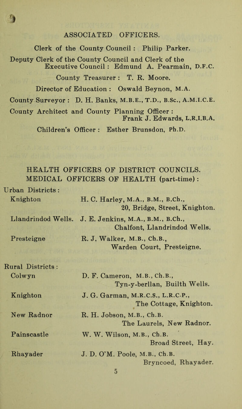 ASSOCIATED OFFICERS. Clerk of the County Council : Philip Parker. Deputy Clerk of the County Council and Clerk of the Executive Council : Edmund A. Pearmain, D.F.C. County Treasurer : T. R. Moore. Director of Education : Oswald Beynon, M.A. County Surveyor : D. H. Banks, T.D., B.Sc., A.M.I.C.E. County Architect and County Planning Officer : Frank J. Edwards, L.R.I.B.A. Children’s Officer : Esther Brunsdon, Ph.D. HEALTH OFFICERS OF DISTRICT COUNCILS. MEDICAL OFFICERS OF HEALTH (part-time) : Urban Districts : Knighton H. C. Harley, M.A., B.M., B.Ch., 20, Bridge, Street, Knighton. Llandrindod Wells. J. E. Jenkins, M.A., B.M., B.Ch., Chalfont, Llandrindod Wells. Presteigne R. J. Walker, M.B., Ch.B., Warden Court, Presteigne. Rural Districts : Colwyn Knighton New Radnor Painscastle Rhayader D. F. Cameron, M.B., Ch.B., Tyn-y-berllan, Builth Wells. J. G. Garman, M.R.C.S., L.R.C P., The Cottage, Knighton. R. H. Jobson, M.B., Ch.B. The Laurels, New Radnor. W. W. Wilson, M.B., Ch.B. Broad Street, Hay. J. D. O’M. Poole, M.B., Ch.B. Bryncoed, Rhayader.