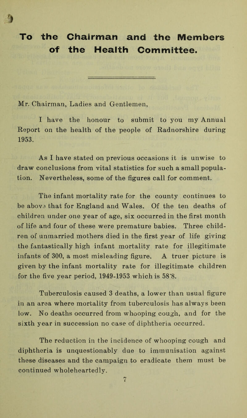 To the Chairman and the Members of the Health Committee. Mr. Chairman, Ladies and Gentlemen, I have the honour to submit to you my Annual Report on the health of the people of Radnorshire during 1953. As I have stated on previous occasions it is unwise to draw conclusions from vital statistics for such a small popula- tion. Nevertheless, some of the figures call for comment. The infant mortality rate for the county continues to be above that for England and Wales. Of the ten deaths of children under one year of age, six occurred in the first month of life and four of these were premature babies. Three child- ren of unmarried mothers died in the first year of life giving the fantastically high infant mortality rate for illegitimate infants of 300, a most misleading figure. A truer picture is given by the infant mortality rate for illegitimate children for the five year period, 1949-1953 which is 58*8. Tuberculosis caused 3 deaths, a lower than usual figure in an area where mortality from tuberculosis has always been low. No deaths occurred from whooping cough, and for the sixth year in succession no case of diphtheria occurred. The reduction in the incidence of whooping cough and diphtheria is unquestionably due to immunisation against these diseases and the campaign to eradicate them must be continued wholeheartedly.