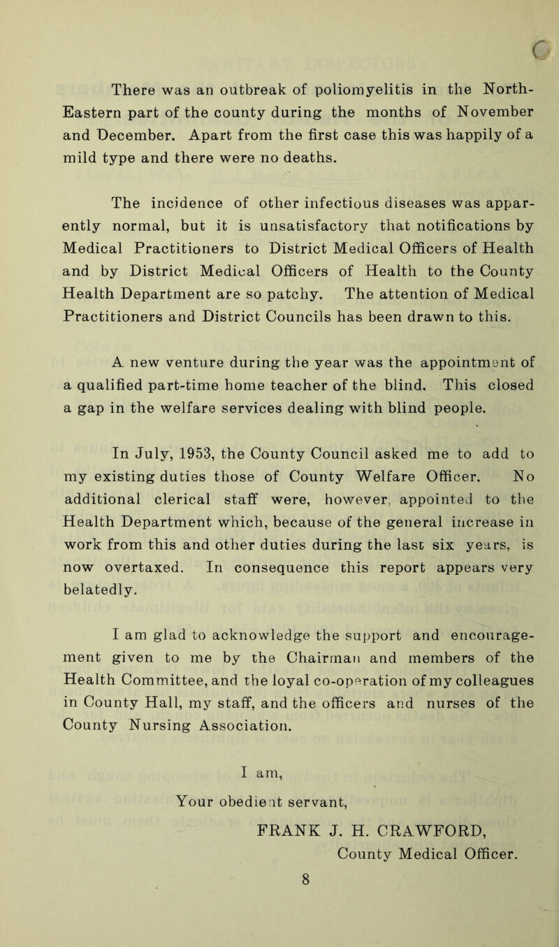 There was an outbreak of poliomyelitis in the North- Eastern part of the county during the months of November and December. Apart from the first case this was happily of a mild type and there were no deaths. The incidence of other infectious diseases was appar- ently normal, but it is unsatisfactory that notifications by Medical Practitioners to District Medical Officers of Health and by District Medical Officers of Health to the County Health Department are so patchy. The attention of Medical Practitioners and District Councils has been drawn to this. A new venture during the year was the appointment of a qualified part-time home teacher of the blind. This closed a gap in the welfare services dealing with blind people. In July, 1953, the County Council asked me to add to my existing duties those of County Welfare Officer. No additional clerical staff were, however, appointed to the Health Department which, because of the general increase in work from this and other duties during the last six years, is now overtaxed. In consequence this report appears very belatedly. I am glad to acknowledge the support and encourage- ment given to me by the Chairman and members of the Health Committee, and the loyal co-operation of my colleagues in County Hall, my staff, and the officers and nurses of the County Nursing Association. I am, Your obedient servant, FRANK J. H. CRAWFORD, County Medical Officer.