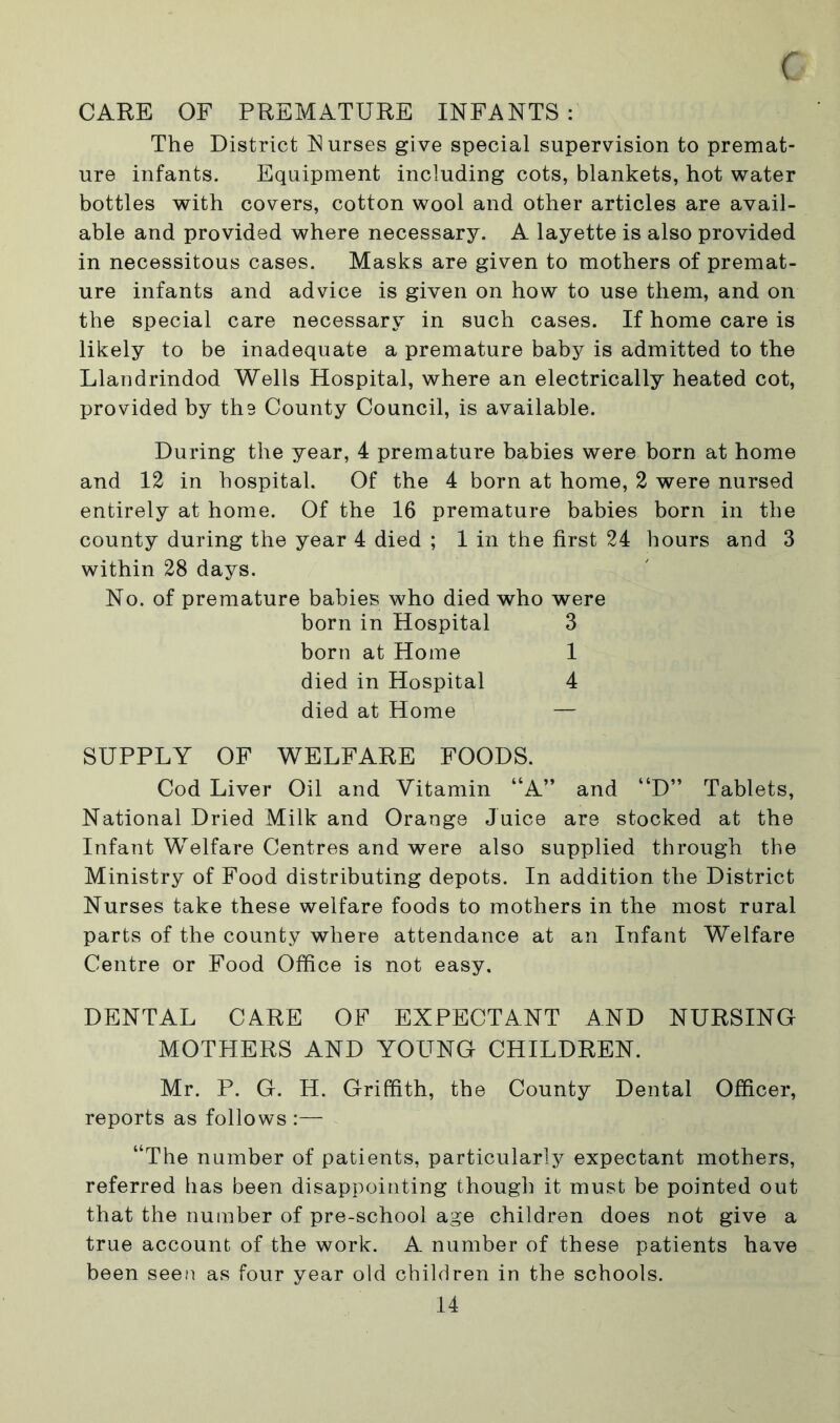 CARE OF PREMATURE INFANTS : The District Nurses give special supervision to premat- ure infants. Equipment including cots, blankets, hot water bottles with covers, cotton wool and other articles are avail- able and provided where necessary. A layette is also provided in necessitous cases. Masks are given to mothers of premat- ure infants and advice is given on how to use them, and on the special care necessary in such cases. If home care is likely to be inadequate a premature baby is admitted to the Llandrindod Wells Hospital, where an electrically heated cot, provided by the County Council, is available. During the year, 4 premature babies were born at home and 12 in hospital. Of the 4 born at home, 2 were nursed entirely at home. Of the 16 premature babies born in the county during the year 4 died ; 1 in the first 24 hours and 3 within 28 days. No. of premature babies who died who were born in Hospital 3 born at Home 1 died in Hospital 4 died at Home — SUPPLY OF WELFARE FOODS. Cod Liver Oil and Vitamin “A” and “D” Tablets, National Dried Milk and Orange Juice are stocked at the Infant Welfare Centres and were also supplied through the Ministry of Food distributing depots. In addition the District Nurses take these welfare foods to mothers in the most rural parts of the county where attendance at an Infant Welfare Centre or Food Office is not easy, DENTAL CARE OF EXPECTANT AND NURSING MOTHERS AND YOUNG CHILDREN. Mr. P. G. H. Griffith, the County Dental Officer, reports as follows :— “The number of patients, particularly expectant mothers, referred has been disappointing though it must be pointed out that the number of pre-school age children does not give a true account of the work. A number of these patients have been seen as four year old children in the schools.