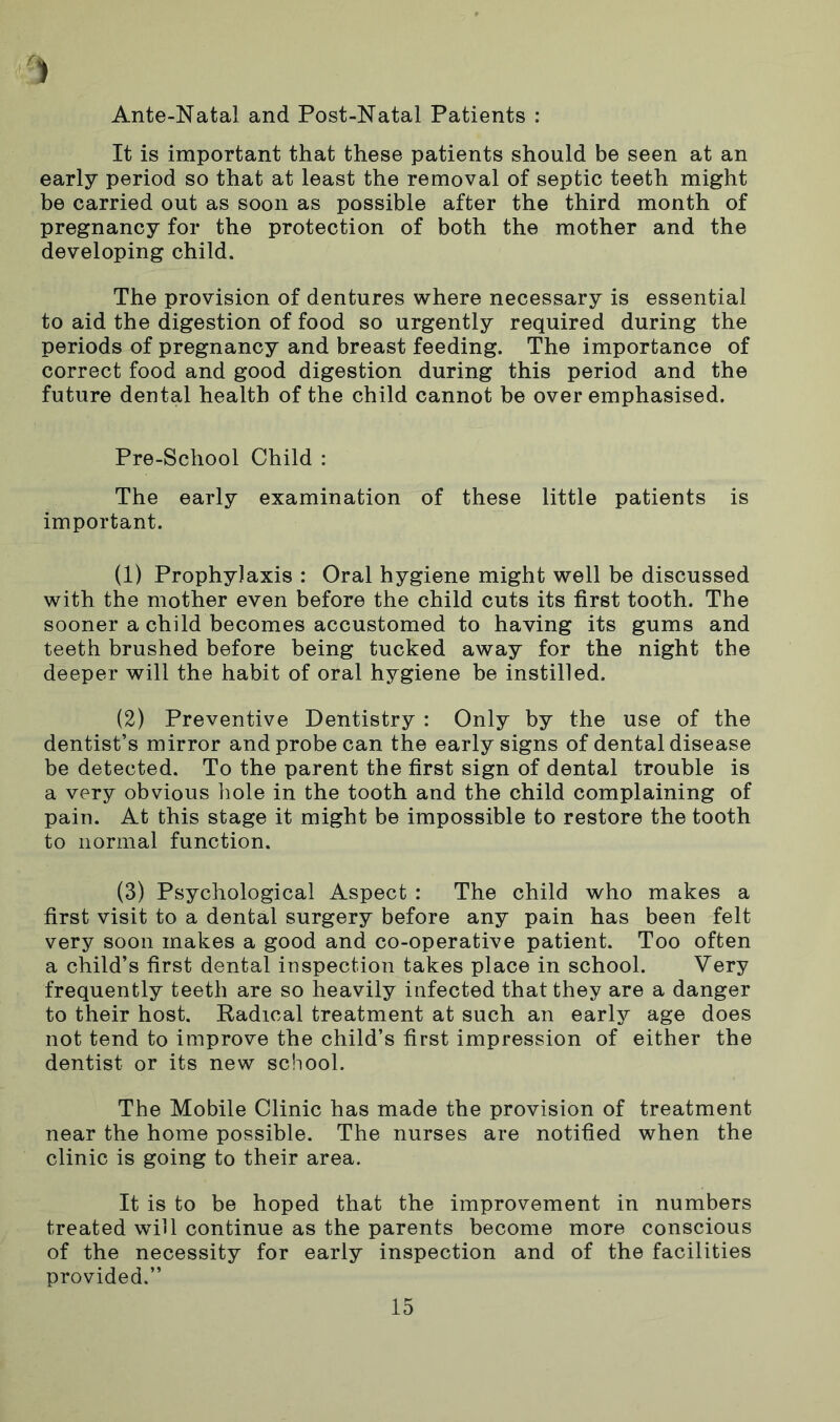 Ante-Natal and Post-Natal Patients : It is important that these patients should be seen at an early period so that at least the removal of septic teeth might be carried out as soon as possible after the third month of pregnancy for the protection of both the mother and the developing child. The provision of dentures where necessary is essential to aid the digestion of food so urgently required during the periods of pregnancy and breast feeding. The importance of correct food and good digestion during this period and the future dental health of the child cannot be overemphasised. Pre-School Child : The early examination of these little patients is important. (1) Prophylaxis : Oral hygiene might well be discussed with the mother even before the child cuts its first tooth. The sooner a child becomes accustomed to having its gums and teeth brushed before being tucked away for the night the deeper will the habit of oral hygiene be instilled. (2) Preventive Dentistry : Only by the use of the dentist’s mirror and probe can the early signs of dental disease be detected. To the parent the first sign of dental trouble is a very obvious hole in the tooth and the child complaining of pain. At this stage it might be impossible to restore the tooth to normal function. (3) Psychological Aspect : The child who makes a first visit to a dental surgery before any pain has been felt very soon makes a good and co-operative patient. Too often a child’s first dental inspection takes place in school. Very frequently teeth are so heavily infected that they are a danger to their host. Radical treatment at such an early age does not tend to improve the child’s first impression of either the dentist or its new school. The Mobile Clinic has made the provision of treatment near the home possible. The nurses are notified when the clinic is going to their area. It is to be hoped that the improvement in numbers treated will continue as the parents become more conscious of the necessity for early inspection and of the facilities provided.”