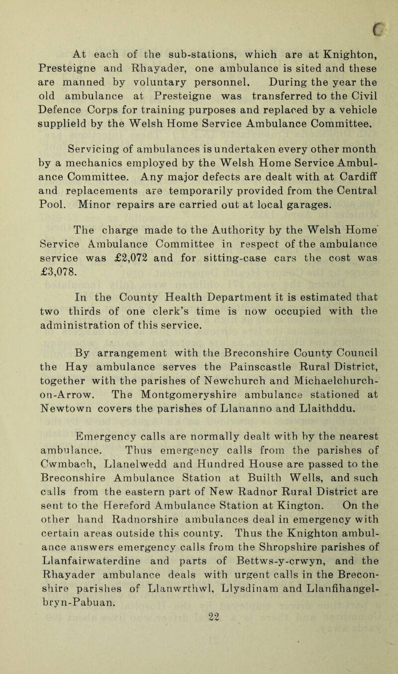 ( At each of the sub-stations, which are at Knighton, Presteigne and Rhayader, one ambulance is sited and these are manned by voluntary personnel. During the year the old ambulance at Presteigne was transferred to the Civil Defence Corps for training purposes and replaced by a vehicle supplield by the Welsh Home Service Ambulance Committee. Servicing of ambulances is undertaken every other month by a mechanics employed by the Welsh Home Service Ambul- ance Committee. Any major defects are dealt with at Cardiff and replacements are temporarily provided from the Central Pool. Minor repairs are carried out at local garages. The charge made to the Authority by the Welsh Home' Service Ambulance Committee in respect of the ambulance service was £2,072 and for sitting-case cars the cost was £3,078. In the County Health Department it is estimated that two thirds of one clerk’s time is now occupied with the administration of this service. By arrangement with the Breconshire County Council the Hay ambulance serves the Painscastle Rural District, together with the parishes of Newchurch and Michaelchurch- on-Arrow. The Montgomeryshire ambulance stationed at Newtown covers the parishes of Llananno and Llaithddu. Emergency calls are normally dealt with by the nearest ambulance. Thus emergency calls from the parishes of Cwmbach, Llanelwedd and Hundred House are passed to the Breconshire Ambulance Station at Builth Wells, and such calls from the eastern part of New Radnor Rural District are sent to the Hereford Ambulance Station at Kington. On the other hand Radnorshire ambulances deal in emergency with certain areas outside this county. Thus the Knighton ambul- ance answers emergency calls from the Shropshire parishes of Llanfairwaterdine and parts of Bettws-y-crwyn, and the Rhayader ambulance deals with urgent calls in the Brecon- shire parishes of Llanwrthwl, Llysdinam and Llanfihangel- bryn-Pabuan.