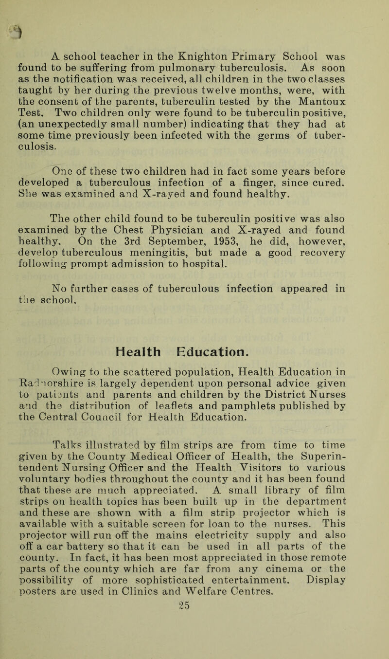 A school teacher in the Knighton Primary School was found to be suffering from pulmonary tuberculosis. As soon as the notification was received, all children in the two classes taught by her during the previous twelve months, were, with the consent of the parents, tuberculin tested by the Mantoux Test. Two children only were found to be tuberculin positive, (an unexpectedly small number) indicating that they had at some time previously been infected with the germs of tuber- culosis. One of these two children had in fact some years before developed a tuberculous infection of a finger, since cured. She was examined and X-rayed and found healthy. The other child found to be tuberculin positive was also examined by the Chest Physician and X-rayed and found healthy. On the 3rd September, 1953, he did, however, develop tuberculous meningitis, but made a good recovery following prompt admission to hospital. No further cases of tuberculous infection appeared in the school. Health Education. Owing to the scattered population, Health Education in Radnorshire is largely dependent upon personal advice given to patients and parents and children by the District Nurses and the distribution of leaflets and pamphlets published by the Central Council for Health Education. Talks illustrated by film strips are from time to time given by the County Medical Officer of Health, the Superin- tendent Nursing Officer and the Health Visitors to various voluntary bodies throughout the county and it has been found that these are much appreciated. A small library of film strips on health topics has been built up in the department and these are shown with a film strip projector which is available with a suitable screen for loan to the nurses. This projector will run off the mains electricity supply and also off a car battery so that it can be used in all parts of the county. In fact, it has been most appreciated in those remote parts of the county which are far from any cinema or the possibility of more sophisticated entertainment. Display posters are used in Clinics and Welfare Centres.